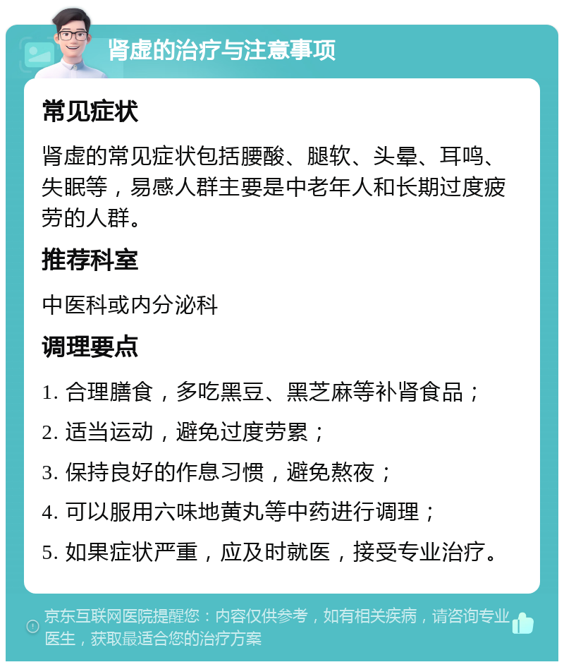 肾虚的治疗与注意事项 常见症状 肾虚的常见症状包括腰酸、腿软、头晕、耳鸣、失眠等，易感人群主要是中老年人和长期过度疲劳的人群。 推荐科室 中医科或内分泌科 调理要点 1. 合理膳食，多吃黑豆、黑芝麻等补肾食品； 2. 适当运动，避免过度劳累； 3. 保持良好的作息习惯，避免熬夜； 4. 可以服用六味地黄丸等中药进行调理； 5. 如果症状严重，应及时就医，接受专业治疗。