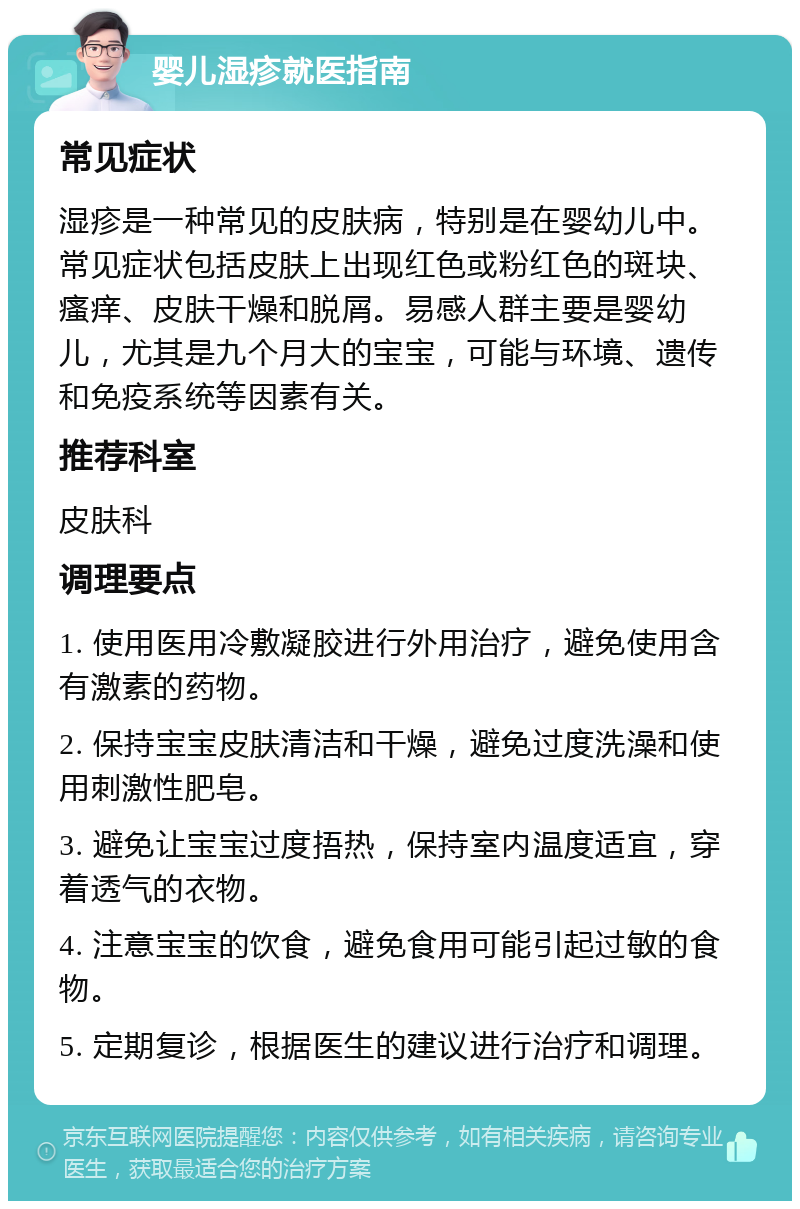 婴儿湿疹就医指南 常见症状 湿疹是一种常见的皮肤病，特别是在婴幼儿中。常见症状包括皮肤上出现红色或粉红色的斑块、瘙痒、皮肤干燥和脱屑。易感人群主要是婴幼儿，尤其是九个月大的宝宝，可能与环境、遗传和免疫系统等因素有关。 推荐科室 皮肤科 调理要点 1. 使用医用冷敷凝胶进行外用治疗，避免使用含有激素的药物。 2. 保持宝宝皮肤清洁和干燥，避免过度洗澡和使用刺激性肥皂。 3. 避免让宝宝过度捂热，保持室内温度适宜，穿着透气的衣物。 4. 注意宝宝的饮食，避免食用可能引起过敏的食物。 5. 定期复诊，根据医生的建议进行治疗和调理。