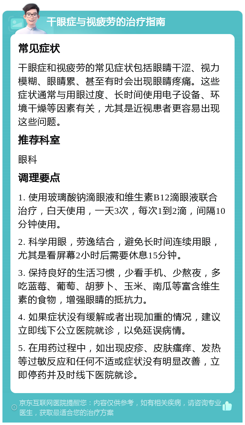 干眼症与视疲劳的治疗指南 常见症状 干眼症和视疲劳的常见症状包括眼睛干涩、视力模糊、眼睛累、甚至有时会出现眼睛疼痛。这些症状通常与用眼过度、长时间使用电子设备、环境干燥等因素有关，尤其是近视患者更容易出现这些问题。 推荐科室 眼科 调理要点 1. 使用玻璃酸钠滴眼液和维生素B12滴眼液联合治疗，白天使用，一天3次，每次1到2滴，间隔10分钟使用。 2. 科学用眼，劳逸结合，避免长时间连续用眼，尤其是看屏幕2小时后需要休息15分钟。 3. 保持良好的生活习惯，少看手机、少熬夜，多吃蓝莓、葡萄、胡萝卜、玉米、南瓜等富含维生素的食物，增强眼睛的抵抗力。 4. 如果症状没有缓解或者出现加重的情况，建议立即线下公立医院就诊，以免延误病情。 5. 在用药过程中，如出现皮疹、皮肤瘙痒、发热等过敏反应和任何不适或症状没有明显改善，立即停药并及时线下医院就诊。