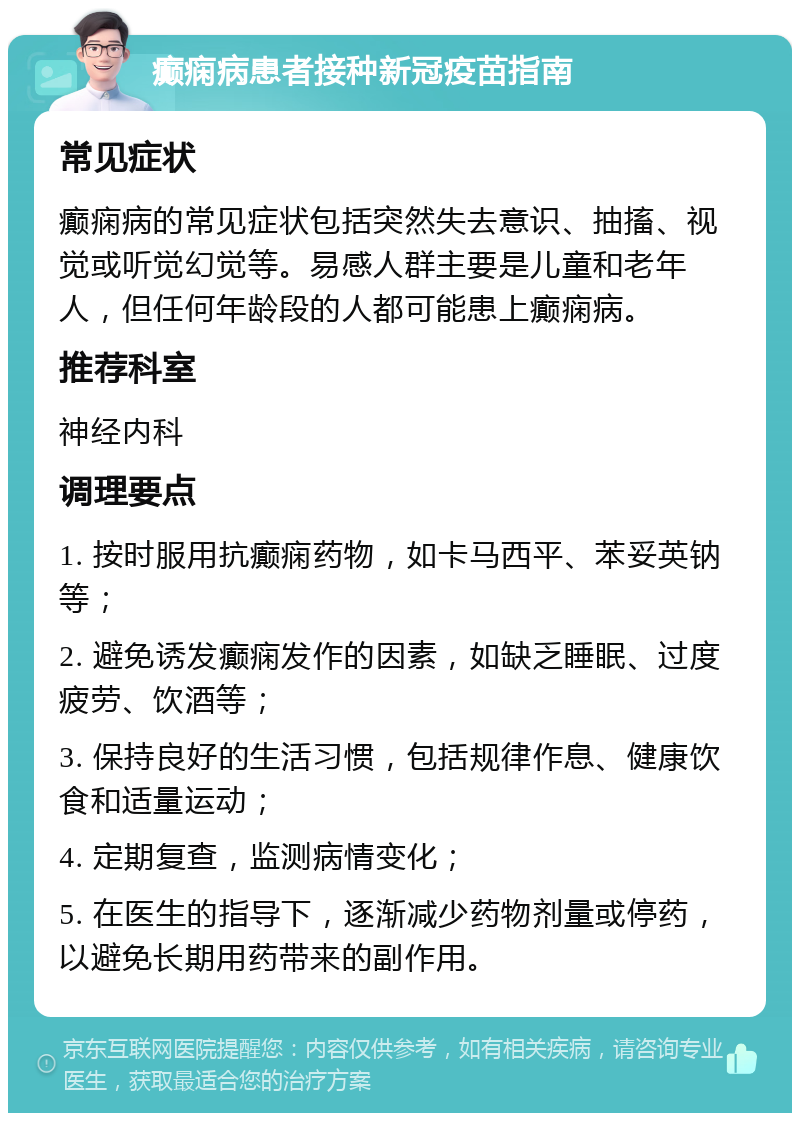 癫痫病患者接种新冠疫苗指南 常见症状 癫痫病的常见症状包括突然失去意识、抽搐、视觉或听觉幻觉等。易感人群主要是儿童和老年人，但任何年龄段的人都可能患上癫痫病。 推荐科室 神经内科 调理要点 1. 按时服用抗癫痫药物，如卡马西平、苯妥英钠等； 2. 避免诱发癫痫发作的因素，如缺乏睡眠、过度疲劳、饮酒等； 3. 保持良好的生活习惯，包括规律作息、健康饮食和适量运动； 4. 定期复查，监测病情变化； 5. 在医生的指导下，逐渐减少药物剂量或停药，以避免长期用药带来的副作用。