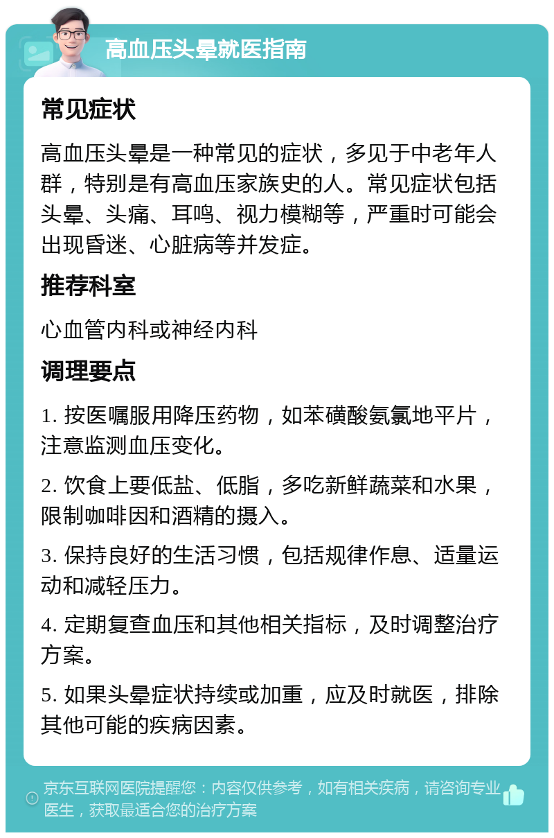 高血压头晕就医指南 常见症状 高血压头晕是一种常见的症状，多见于中老年人群，特别是有高血压家族史的人。常见症状包括头晕、头痛、耳鸣、视力模糊等，严重时可能会出现昏迷、心脏病等并发症。 推荐科室 心血管内科或神经内科 调理要点 1. 按医嘱服用降压药物，如苯磺酸氨氯地平片，注意监测血压变化。 2. 饮食上要低盐、低脂，多吃新鲜蔬菜和水果，限制咖啡因和酒精的摄入。 3. 保持良好的生活习惯，包括规律作息、适量运动和减轻压力。 4. 定期复查血压和其他相关指标，及时调整治疗方案。 5. 如果头晕症状持续或加重，应及时就医，排除其他可能的疾病因素。