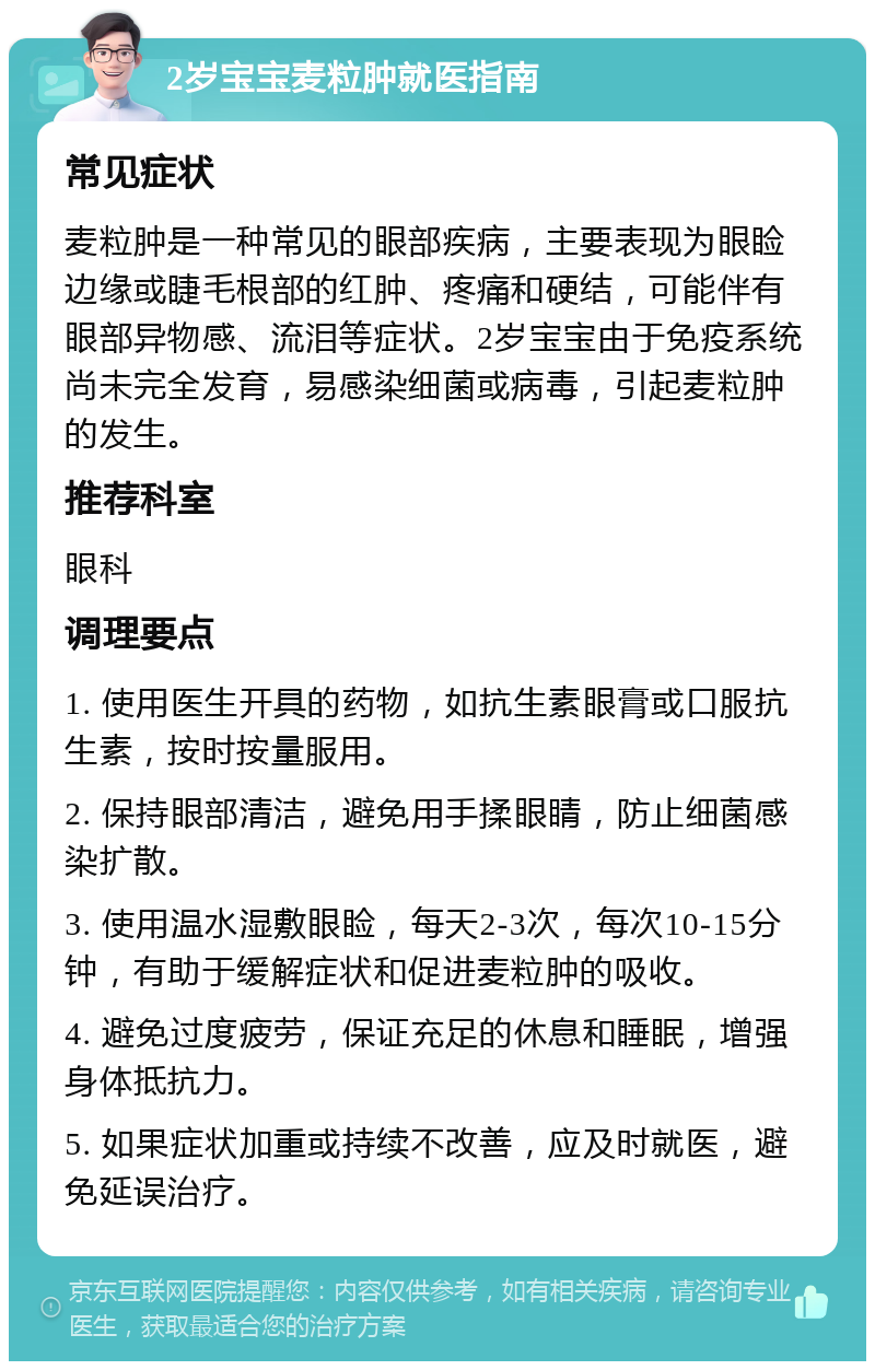 2岁宝宝麦粒肿就医指南 常见症状 麦粒肿是一种常见的眼部疾病，主要表现为眼睑边缘或睫毛根部的红肿、疼痛和硬结，可能伴有眼部异物感、流泪等症状。2岁宝宝由于免疫系统尚未完全发育，易感染细菌或病毒，引起麦粒肿的发生。 推荐科室 眼科 调理要点 1. 使用医生开具的药物，如抗生素眼膏或口服抗生素，按时按量服用。 2. 保持眼部清洁，避免用手揉眼睛，防止细菌感染扩散。 3. 使用温水湿敷眼睑，每天2-3次，每次10-15分钟，有助于缓解症状和促进麦粒肿的吸收。 4. 避免过度疲劳，保证充足的休息和睡眠，增强身体抵抗力。 5. 如果症状加重或持续不改善，应及时就医，避免延误治疗。