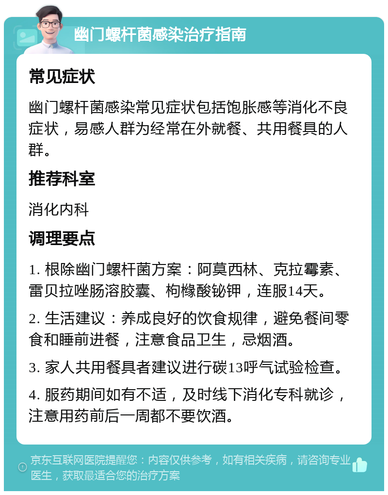 幽门螺杆菌感染治疗指南 常见症状 幽门螺杆菌感染常见症状包括饱胀感等消化不良症状，易感人群为经常在外就餐、共用餐具的人群。 推荐科室 消化内科 调理要点 1. 根除幽门螺杆菌方案：阿莫西林、克拉霉素、雷贝拉唑肠溶胶囊、枸橼酸铋钾，连服14天。 2. 生活建议：养成良好的饮食规律，避免餐间零食和睡前进餐，注意食品卫生，忌烟酒。 3. 家人共用餐具者建议进行碳13呼气试验检查。 4. 服药期间如有不适，及时线下消化专科就诊，注意用药前后一周都不要饮酒。