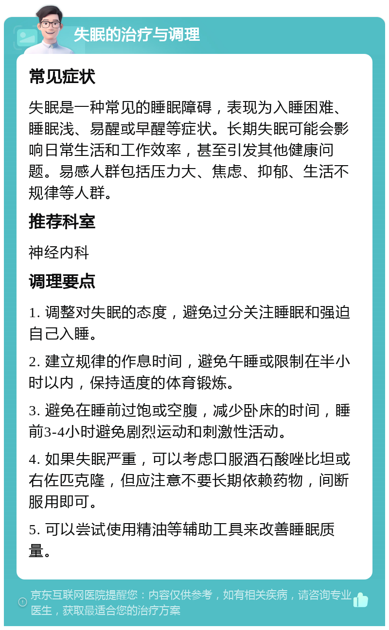 失眠的治疗与调理 常见症状 失眠是一种常见的睡眠障碍，表现为入睡困难、睡眠浅、易醒或早醒等症状。长期失眠可能会影响日常生活和工作效率，甚至引发其他健康问题。易感人群包括压力大、焦虑、抑郁、生活不规律等人群。 推荐科室 神经内科 调理要点 1. 调整对失眠的态度，避免过分关注睡眠和强迫自己入睡。 2. 建立规律的作息时间，避免午睡或限制在半小时以内，保持适度的体育锻炼。 3. 避免在睡前过饱或空腹，减少卧床的时间，睡前3-4小时避免剧烈运动和刺激性活动。 4. 如果失眠严重，可以考虑口服酒石酸唑比坦或右佐匹克隆，但应注意不要长期依赖药物，间断服用即可。 5. 可以尝试使用精油等辅助工具来改善睡眠质量。