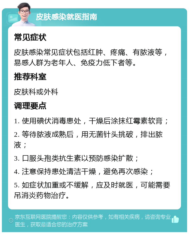 皮肤感染就医指南 常见症状 皮肤感染常见症状包括红肿、疼痛、有脓液等，易感人群为老年人、免疫力低下者等。 推荐科室 皮肤科或外科 调理要点 1. 使用碘伏消毒患处，干燥后涂抹红霉素软膏； 2. 等待脓液成熟后，用无菌针头挑破，排出脓液； 3. 口服头孢类抗生素以预防感染扩散； 4. 注意保持患处清洁干燥，避免再次感染； 5. 如症状加重或不缓解，应及时就医，可能需要吊消炎药物治疗。