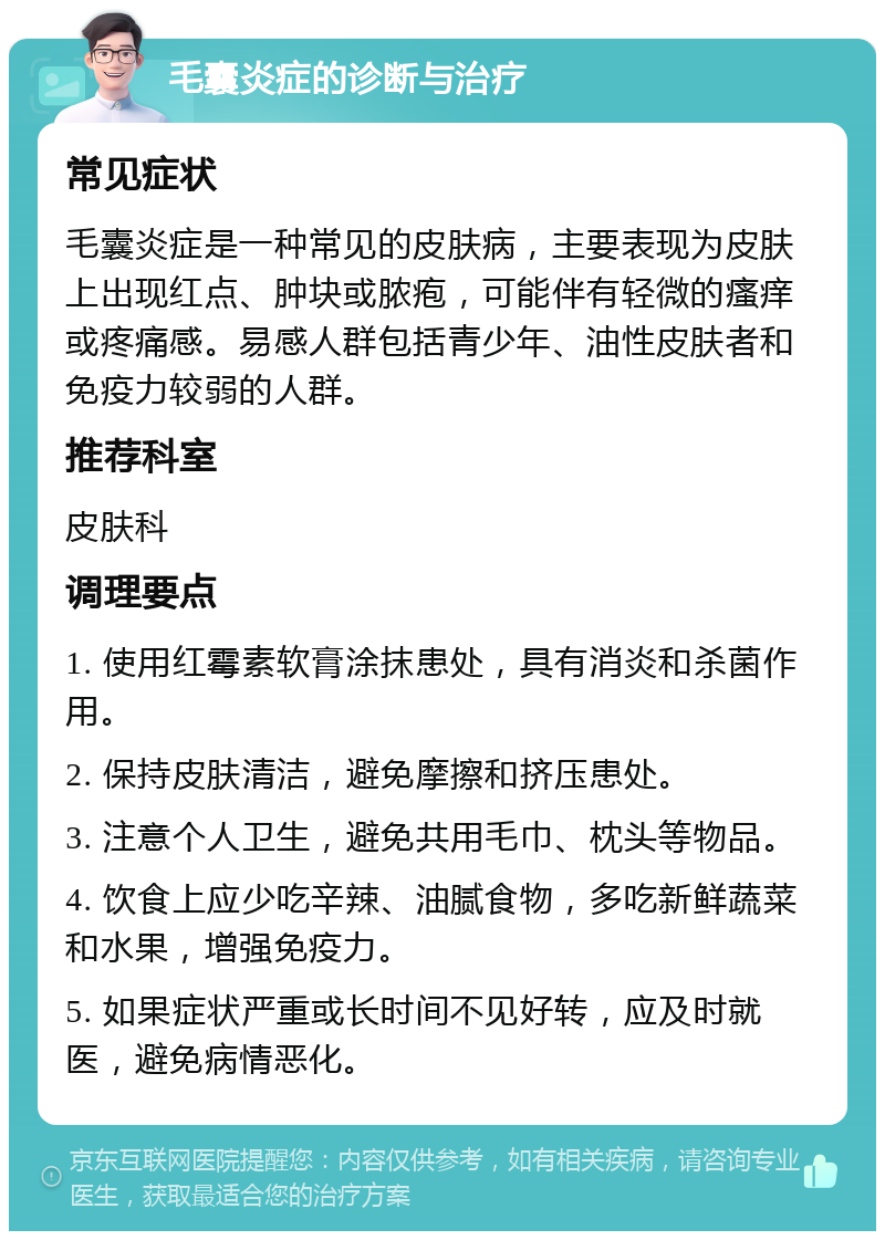 毛囊炎症的诊断与治疗 常见症状 毛囊炎症是一种常见的皮肤病，主要表现为皮肤上出现红点、肿块或脓疱，可能伴有轻微的瘙痒或疼痛感。易感人群包括青少年、油性皮肤者和免疫力较弱的人群。 推荐科室 皮肤科 调理要点 1. 使用红霉素软膏涂抹患处，具有消炎和杀菌作用。 2. 保持皮肤清洁，避免摩擦和挤压患处。 3. 注意个人卫生，避免共用毛巾、枕头等物品。 4. 饮食上应少吃辛辣、油腻食物，多吃新鲜蔬菜和水果，增强免疫力。 5. 如果症状严重或长时间不见好转，应及时就医，避免病情恶化。