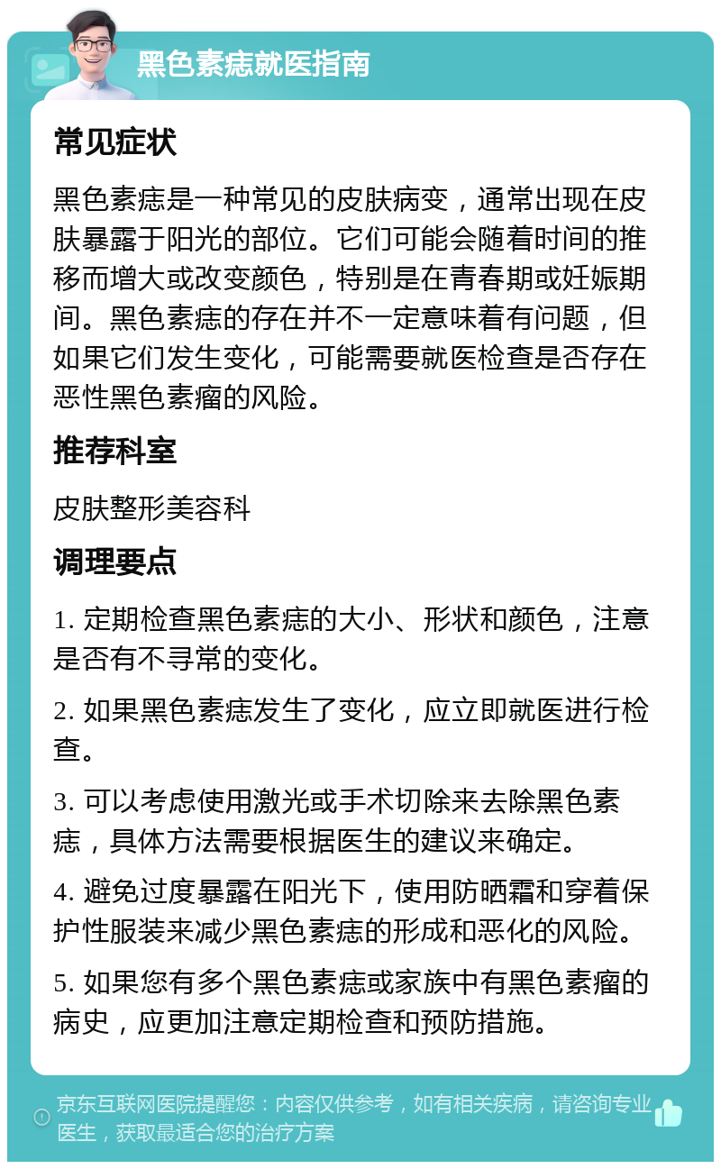 黑色素痣就医指南 常见症状 黑色素痣是一种常见的皮肤病变，通常出现在皮肤暴露于阳光的部位。它们可能会随着时间的推移而增大或改变颜色，特别是在青春期或妊娠期间。黑色素痣的存在并不一定意味着有问题，但如果它们发生变化，可能需要就医检查是否存在恶性黑色素瘤的风险。 推荐科室 皮肤整形美容科 调理要点 1. 定期检查黑色素痣的大小、形状和颜色，注意是否有不寻常的变化。 2. 如果黑色素痣发生了变化，应立即就医进行检查。 3. 可以考虑使用激光或手术切除来去除黑色素痣，具体方法需要根据医生的建议来确定。 4. 避免过度暴露在阳光下，使用防晒霜和穿着保护性服装来减少黑色素痣的形成和恶化的风险。 5. 如果您有多个黑色素痣或家族中有黑色素瘤的病史，应更加注意定期检查和预防措施。