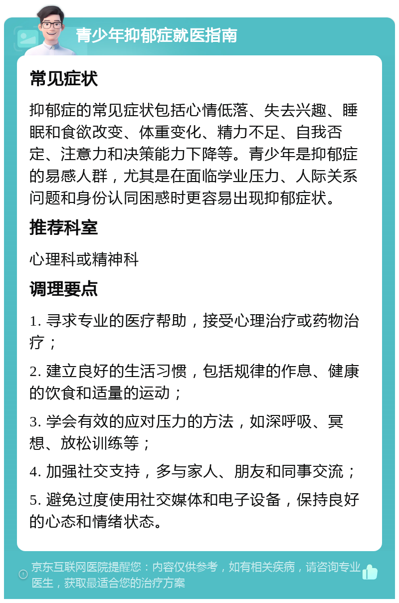 青少年抑郁症就医指南 常见症状 抑郁症的常见症状包括心情低落、失去兴趣、睡眠和食欲改变、体重变化、精力不足、自我否定、注意力和决策能力下降等。青少年是抑郁症的易感人群，尤其是在面临学业压力、人际关系问题和身份认同困惑时更容易出现抑郁症状。 推荐科室 心理科或精神科 调理要点 1. 寻求专业的医疗帮助，接受心理治疗或药物治疗； 2. 建立良好的生活习惯，包括规律的作息、健康的饮食和适量的运动； 3. 学会有效的应对压力的方法，如深呼吸、冥想、放松训练等； 4. 加强社交支持，多与家人、朋友和同事交流； 5. 避免过度使用社交媒体和电子设备，保持良好的心态和情绪状态。