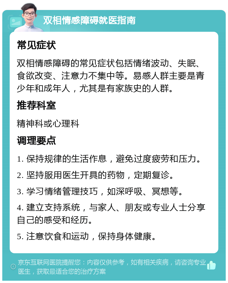 双相情感障碍就医指南 常见症状 双相情感障碍的常见症状包括情绪波动、失眠、食欲改变、注意力不集中等。易感人群主要是青少年和成年人，尤其是有家族史的人群。 推荐科室 精神科或心理科 调理要点 1. 保持规律的生活作息，避免过度疲劳和压力。 2. 坚持服用医生开具的药物，定期复诊。 3. 学习情绪管理技巧，如深呼吸、冥想等。 4. 建立支持系统，与家人、朋友或专业人士分享自己的感受和经历。 5. 注意饮食和运动，保持身体健康。