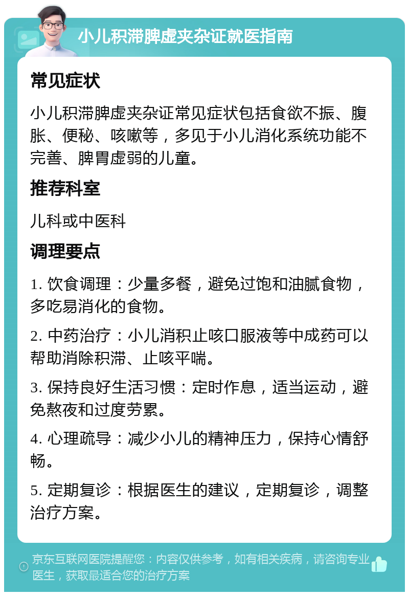 小儿积滞脾虚夹杂证就医指南 常见症状 小儿积滞脾虚夹杂证常见症状包括食欲不振、腹胀、便秘、咳嗽等，多见于小儿消化系统功能不完善、脾胃虚弱的儿童。 推荐科室 儿科或中医科 调理要点 1. 饮食调理：少量多餐，避免过饱和油腻食物，多吃易消化的食物。 2. 中药治疗：小儿消积止咳口服液等中成药可以帮助消除积滞、止咳平喘。 3. 保持良好生活习惯：定时作息，适当运动，避免熬夜和过度劳累。 4. 心理疏导：减少小儿的精神压力，保持心情舒畅。 5. 定期复诊：根据医生的建议，定期复诊，调整治疗方案。