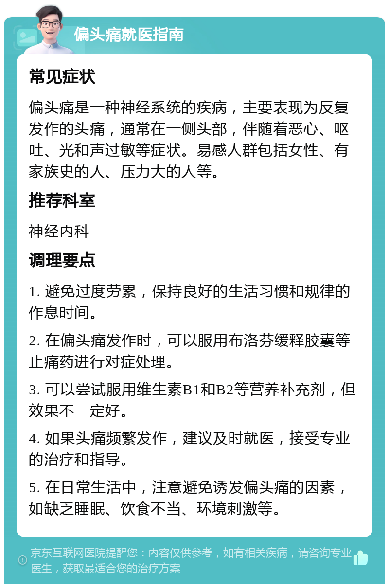 偏头痛就医指南 常见症状 偏头痛是一种神经系统的疾病，主要表现为反复发作的头痛，通常在一侧头部，伴随着恶心、呕吐、光和声过敏等症状。易感人群包括女性、有家族史的人、压力大的人等。 推荐科室 神经内科 调理要点 1. 避免过度劳累，保持良好的生活习惯和规律的作息时间。 2. 在偏头痛发作时，可以服用布洛芬缓释胶囊等止痛药进行对症处理。 3. 可以尝试服用维生素B1和B2等营养补充剂，但效果不一定好。 4. 如果头痛频繁发作，建议及时就医，接受专业的治疗和指导。 5. 在日常生活中，注意避免诱发偏头痛的因素，如缺乏睡眠、饮食不当、环境刺激等。