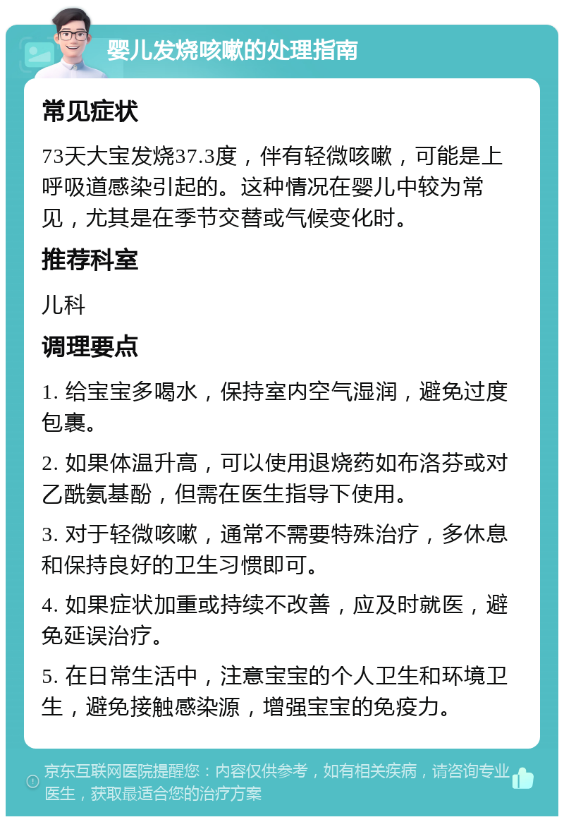 婴儿发烧咳嗽的处理指南 常见症状 73天大宝发烧37.3度，伴有轻微咳嗽，可能是上呼吸道感染引起的。这种情况在婴儿中较为常见，尤其是在季节交替或气候变化时。 推荐科室 儿科 调理要点 1. 给宝宝多喝水，保持室内空气湿润，避免过度包裹。 2. 如果体温升高，可以使用退烧药如布洛芬或对乙酰氨基酚，但需在医生指导下使用。 3. 对于轻微咳嗽，通常不需要特殊治疗，多休息和保持良好的卫生习惯即可。 4. 如果症状加重或持续不改善，应及时就医，避免延误治疗。 5. 在日常生活中，注意宝宝的个人卫生和环境卫生，避免接触感染源，增强宝宝的免疫力。