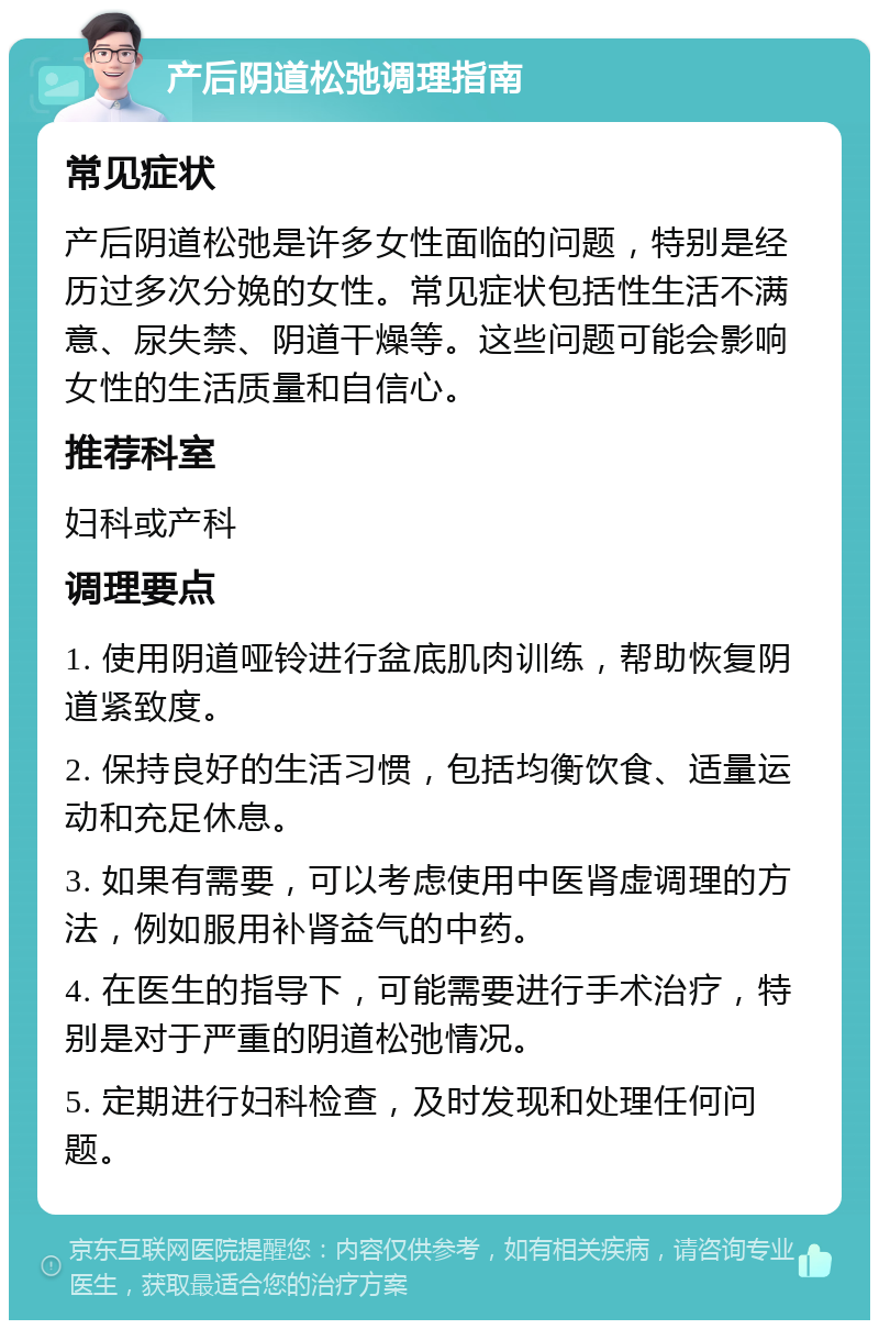 产后阴道松弛调理指南 常见症状 产后阴道松弛是许多女性面临的问题，特别是经历过多次分娩的女性。常见症状包括性生活不满意、尿失禁、阴道干燥等。这些问题可能会影响女性的生活质量和自信心。 推荐科室 妇科或产科 调理要点 1. 使用阴道哑铃进行盆底肌肉训练，帮助恢复阴道紧致度。 2. 保持良好的生活习惯，包括均衡饮食、适量运动和充足休息。 3. 如果有需要，可以考虑使用中医肾虚调理的方法，例如服用补肾益气的中药。 4. 在医生的指导下，可能需要进行手术治疗，特别是对于严重的阴道松弛情况。 5. 定期进行妇科检查，及时发现和处理任何问题。