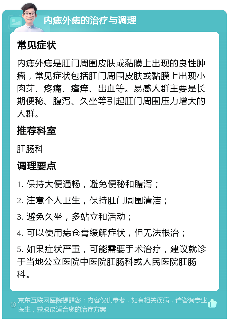 内痣外痣的治疗与调理 常见症状 内痣外痣是肛门周围皮肤或黏膜上出现的良性肿瘤，常见症状包括肛门周围皮肤或黏膜上出现小肉芽、疼痛、瘙痒、出血等。易感人群主要是长期便秘、腹泻、久坐等引起肛门周围压力增大的人群。 推荐科室 肛肠科 调理要点 1. 保持大便通畅，避免便秘和腹泻； 2. 注意个人卫生，保持肛门周围清洁； 3. 避免久坐，多站立和活动； 4. 可以使用痣仓膏缓解症状，但无法根治； 5. 如果症状严重，可能需要手术治疗，建议就诊于当地公立医院中医院肛肠科或人民医院肛肠科。