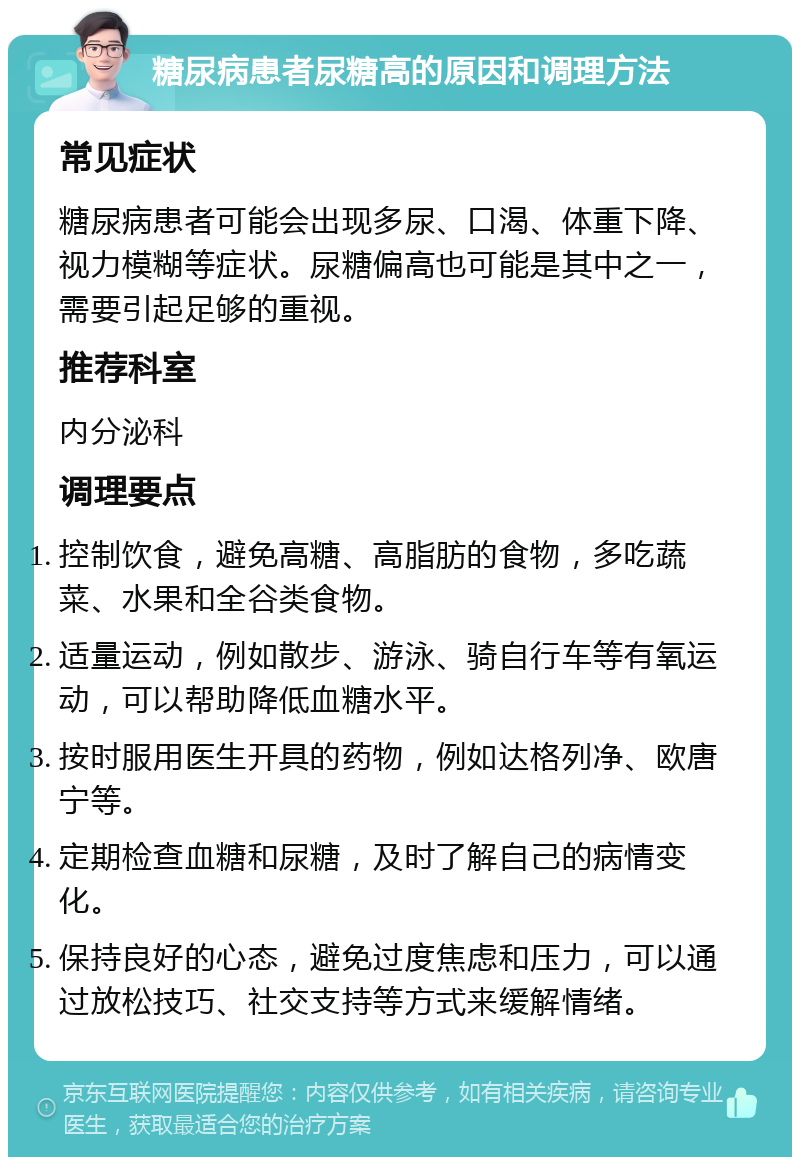 糖尿病患者尿糖高的原因和调理方法 常见症状 糖尿病患者可能会出现多尿、口渴、体重下降、视力模糊等症状。尿糖偏高也可能是其中之一，需要引起足够的重视。 推荐科室 内分泌科 调理要点 控制饮食，避免高糖、高脂肪的食物，多吃蔬菜、水果和全谷类食物。 适量运动，例如散步、游泳、骑自行车等有氧运动，可以帮助降低血糖水平。 按时服用医生开具的药物，例如达格列净、欧唐宁等。 定期检查血糖和尿糖，及时了解自己的病情变化。 保持良好的心态，避免过度焦虑和压力，可以通过放松技巧、社交支持等方式来缓解情绪。