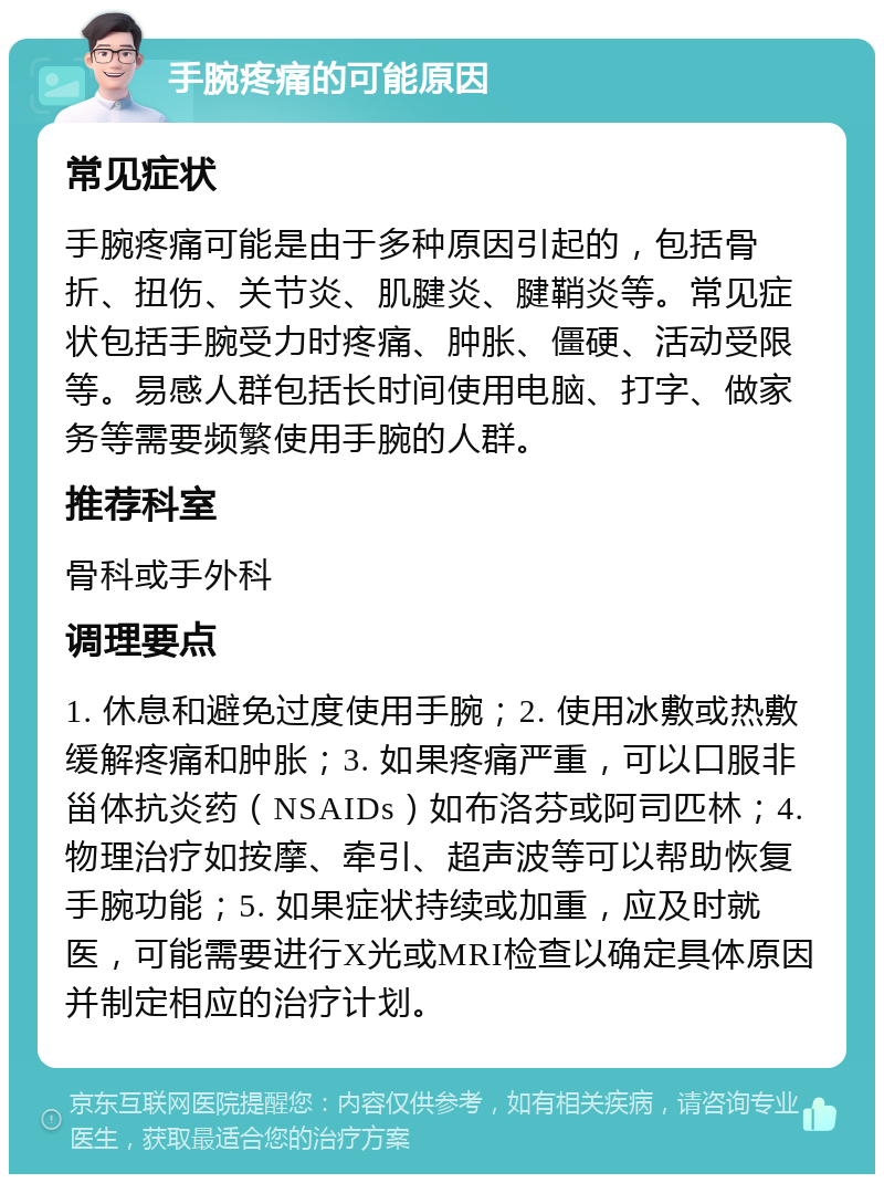 手腕疼痛的可能原因 常见症状 手腕疼痛可能是由于多种原因引起的，包括骨折、扭伤、关节炎、肌腱炎、腱鞘炎等。常见症状包括手腕受力时疼痛、肿胀、僵硬、活动受限等。易感人群包括长时间使用电脑、打字、做家务等需要频繁使用手腕的人群。 推荐科室 骨科或手外科 调理要点 1. 休息和避免过度使用手腕；2. 使用冰敷或热敷缓解疼痛和肿胀；3. 如果疼痛严重，可以口服非甾体抗炎药（NSAIDs）如布洛芬或阿司匹林；4. 物理治疗如按摩、牵引、超声波等可以帮助恢复手腕功能；5. 如果症状持续或加重，应及时就医，可能需要进行X光或MRI检查以确定具体原因并制定相应的治疗计划。