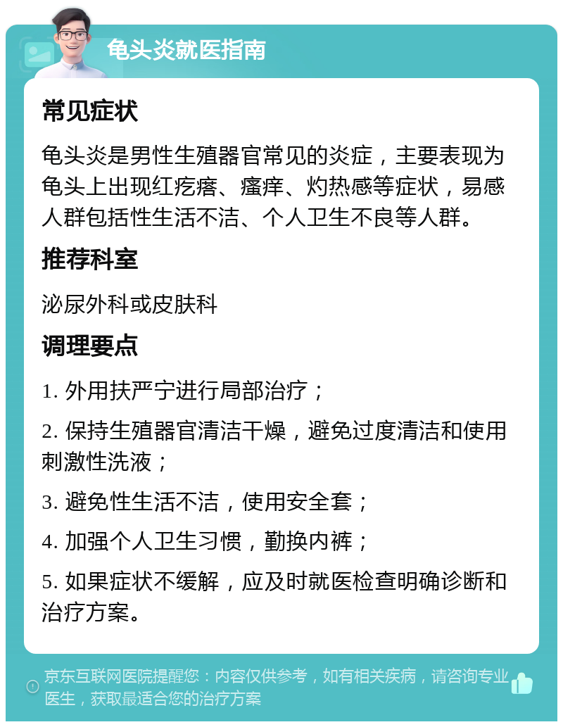 龟头炎就医指南 常见症状 龟头炎是男性生殖器官常见的炎症，主要表现为龟头上出现红疙瘩、瘙痒、灼热感等症状，易感人群包括性生活不洁、个人卫生不良等人群。 推荐科室 泌尿外科或皮肤科 调理要点 1. 外用扶严宁进行局部治疗； 2. 保持生殖器官清洁干燥，避免过度清洁和使用刺激性洗液； 3. 避免性生活不洁，使用安全套； 4. 加强个人卫生习惯，勤换内裤； 5. 如果症状不缓解，应及时就医检查明确诊断和治疗方案。