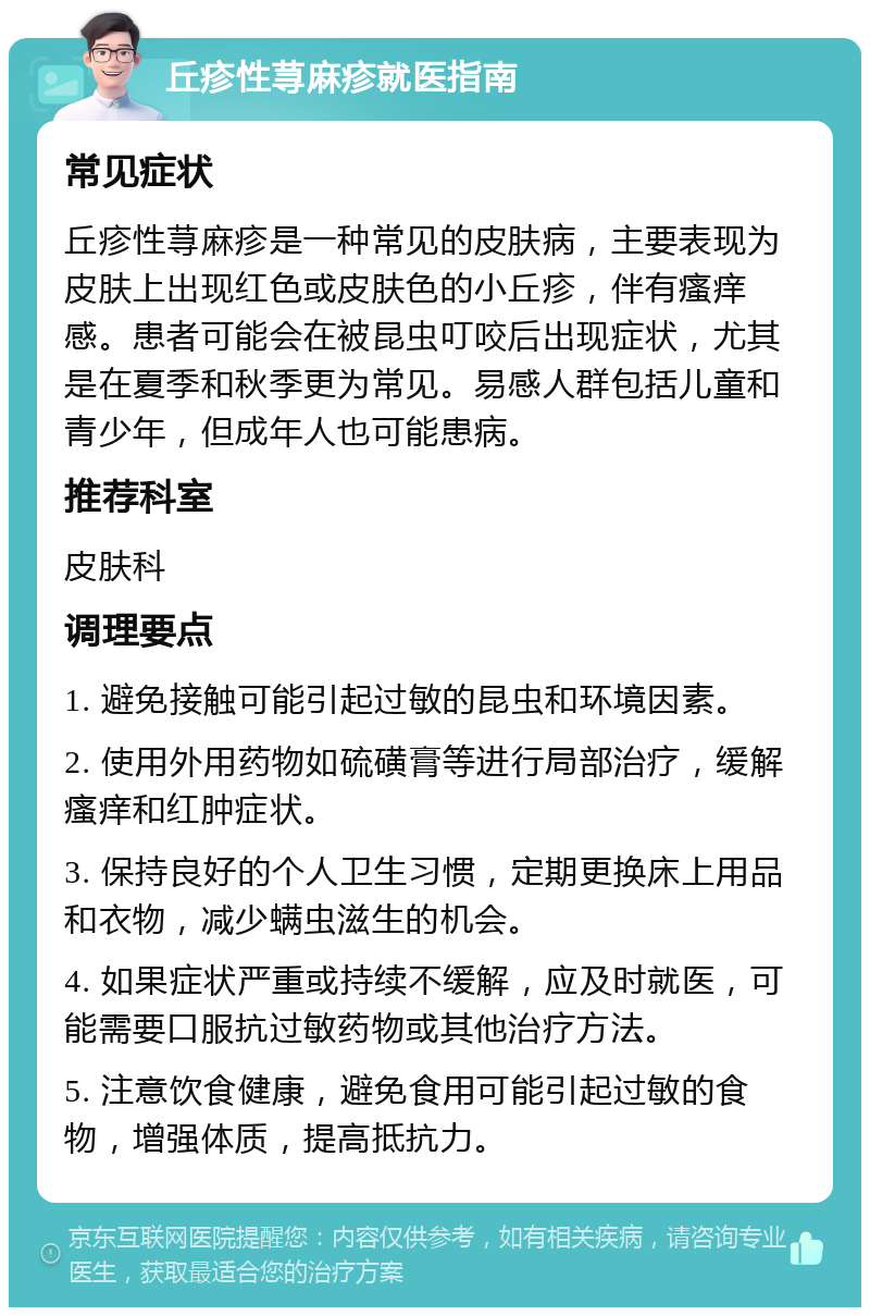 丘疹性荨麻疹就医指南 常见症状 丘疹性荨麻疹是一种常见的皮肤病，主要表现为皮肤上出现红色或皮肤色的小丘疹，伴有瘙痒感。患者可能会在被昆虫叮咬后出现症状，尤其是在夏季和秋季更为常见。易感人群包括儿童和青少年，但成年人也可能患病。 推荐科室 皮肤科 调理要点 1. 避免接触可能引起过敏的昆虫和环境因素。 2. 使用外用药物如硫磺膏等进行局部治疗，缓解瘙痒和红肿症状。 3. 保持良好的个人卫生习惯，定期更换床上用品和衣物，减少螨虫滋生的机会。 4. 如果症状严重或持续不缓解，应及时就医，可能需要口服抗过敏药物或其他治疗方法。 5. 注意饮食健康，避免食用可能引起过敏的食物，增强体质，提高抵抗力。