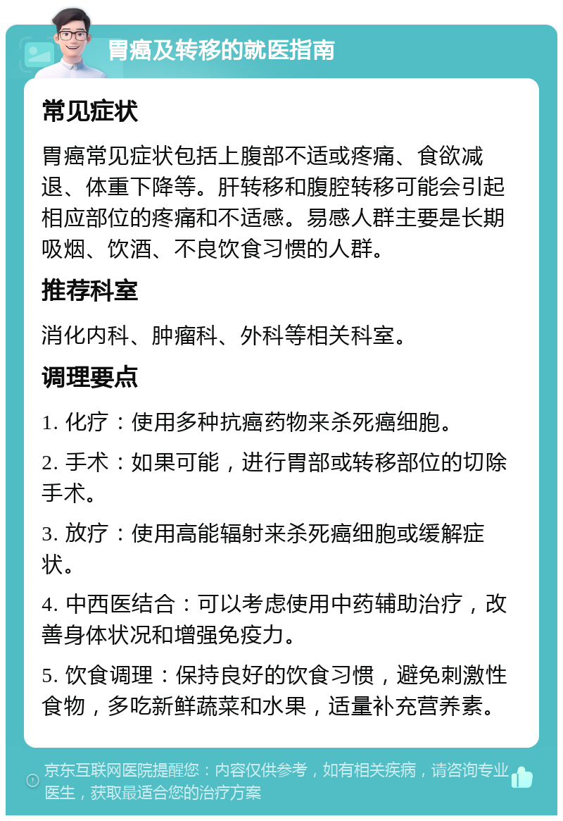 胃癌及转移的就医指南 常见症状 胃癌常见症状包括上腹部不适或疼痛、食欲减退、体重下降等。肝转移和腹腔转移可能会引起相应部位的疼痛和不适感。易感人群主要是长期吸烟、饮酒、不良饮食习惯的人群。 推荐科室 消化内科、肿瘤科、外科等相关科室。 调理要点 1. 化疗：使用多种抗癌药物来杀死癌细胞。 2. 手术：如果可能，进行胃部或转移部位的切除手术。 3. 放疗：使用高能辐射来杀死癌细胞或缓解症状。 4. 中西医结合：可以考虑使用中药辅助治疗，改善身体状况和增强免疫力。 5. 饮食调理：保持良好的饮食习惯，避免刺激性食物，多吃新鲜蔬菜和水果，适量补充营养素。