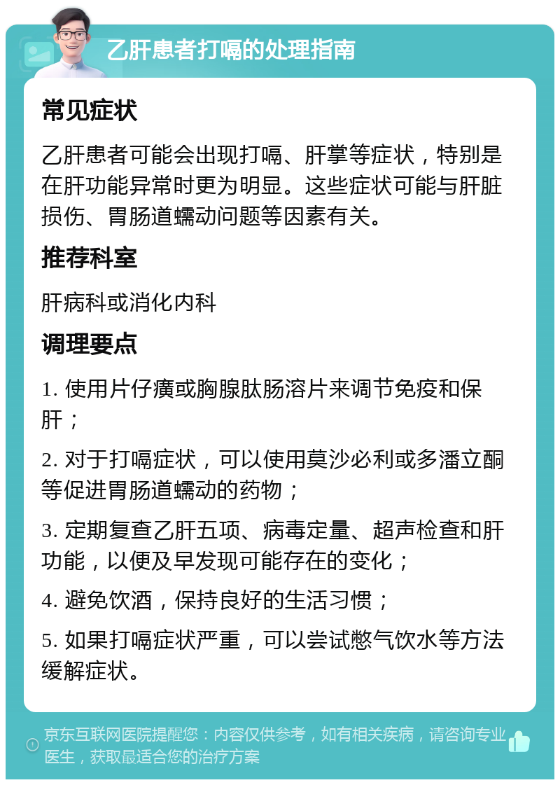 乙肝患者打嗝的处理指南 常见症状 乙肝患者可能会出现打嗝、肝掌等症状，特别是在肝功能异常时更为明显。这些症状可能与肝脏损伤、胃肠道蠕动问题等因素有关。 推荐科室 肝病科或消化内科 调理要点 1. 使用片仔癀或胸腺肽肠溶片来调节免疫和保肝； 2. 对于打嗝症状，可以使用莫沙必利或多潘立酮等促进胃肠道蠕动的药物； 3. 定期复查乙肝五项、病毒定量、超声检查和肝功能，以便及早发现可能存在的变化； 4. 避免饮酒，保持良好的生活习惯； 5. 如果打嗝症状严重，可以尝试憋气饮水等方法缓解症状。