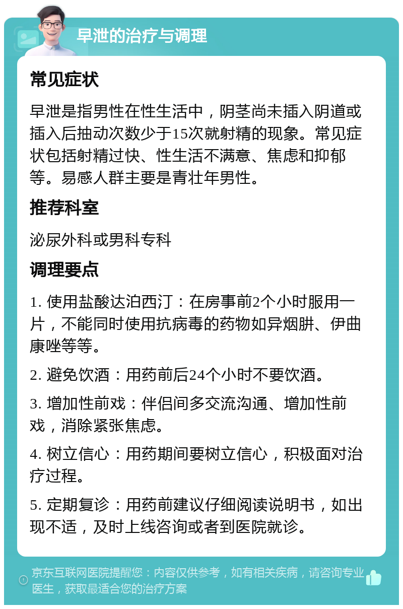 早泄的治疗与调理 常见症状 早泄是指男性在性生活中，阴茎尚未插入阴道或插入后抽动次数少于15次就射精的现象。常见症状包括射精过快、性生活不满意、焦虑和抑郁等。易感人群主要是青壮年男性。 推荐科室 泌尿外科或男科专科 调理要点 1. 使用盐酸达泊西汀：在房事前2个小时服用一片，不能同时使用抗病毒的药物如异烟肼、伊曲康唑等等。 2. 避免饮酒：用药前后24个小时不要饮酒。 3. 增加性前戏：伴侣间多交流沟通、增加性前戏，消除紧张焦虑。 4. 树立信心：用药期间要树立信心，积极面对治疗过程。 5. 定期复诊：用药前建议仔细阅读说明书，如出现不适，及时上线咨询或者到医院就诊。