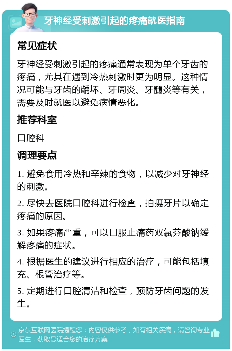 牙神经受刺激引起的疼痛就医指南 常见症状 牙神经受刺激引起的疼痛通常表现为单个牙齿的疼痛，尤其在遇到冷热刺激时更为明显。这种情况可能与牙齿的龋坏、牙周炎、牙髓炎等有关，需要及时就医以避免病情恶化。 推荐科室 口腔科 调理要点 1. 避免食用冷热和辛辣的食物，以减少对牙神经的刺激。 2. 尽快去医院口腔科进行检查，拍摄牙片以确定疼痛的原因。 3. 如果疼痛严重，可以口服止痛药双氯芬酸钠缓解疼痛的症状。 4. 根据医生的建议进行相应的治疗，可能包括填充、根管治疗等。 5. 定期进行口腔清洁和检查，预防牙齿问题的发生。