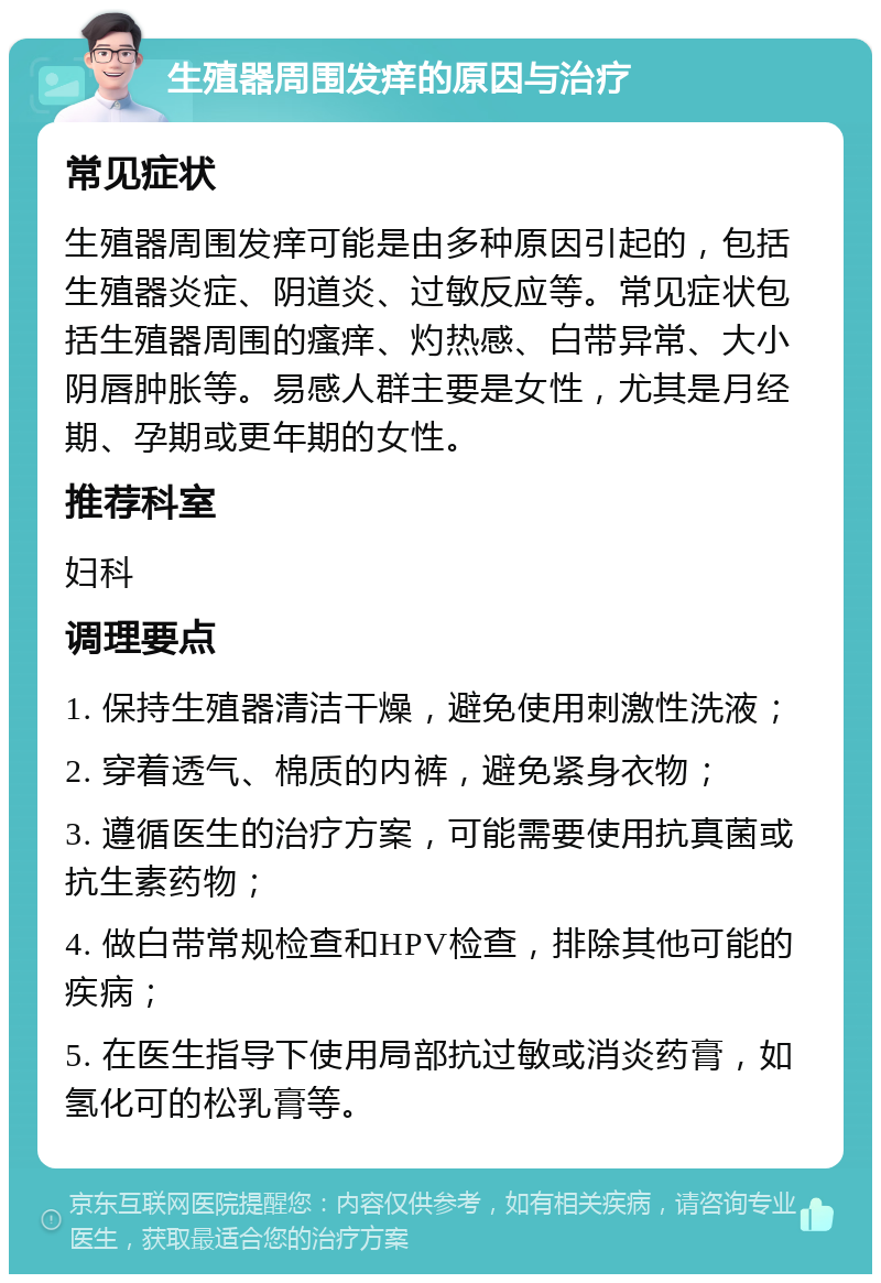 生殖器周围发痒的原因与治疗 常见症状 生殖器周围发痒可能是由多种原因引起的，包括生殖器炎症、阴道炎、过敏反应等。常见症状包括生殖器周围的瘙痒、灼热感、白带异常、大小阴唇肿胀等。易感人群主要是女性，尤其是月经期、孕期或更年期的女性。 推荐科室 妇科 调理要点 1. 保持生殖器清洁干燥，避免使用刺激性洗液； 2. 穿着透气、棉质的内裤，避免紧身衣物； 3. 遵循医生的治疗方案，可能需要使用抗真菌或抗生素药物； 4. 做白带常规检查和HPV检查，排除其他可能的疾病； 5. 在医生指导下使用局部抗过敏或消炎药膏，如氢化可的松乳膏等。