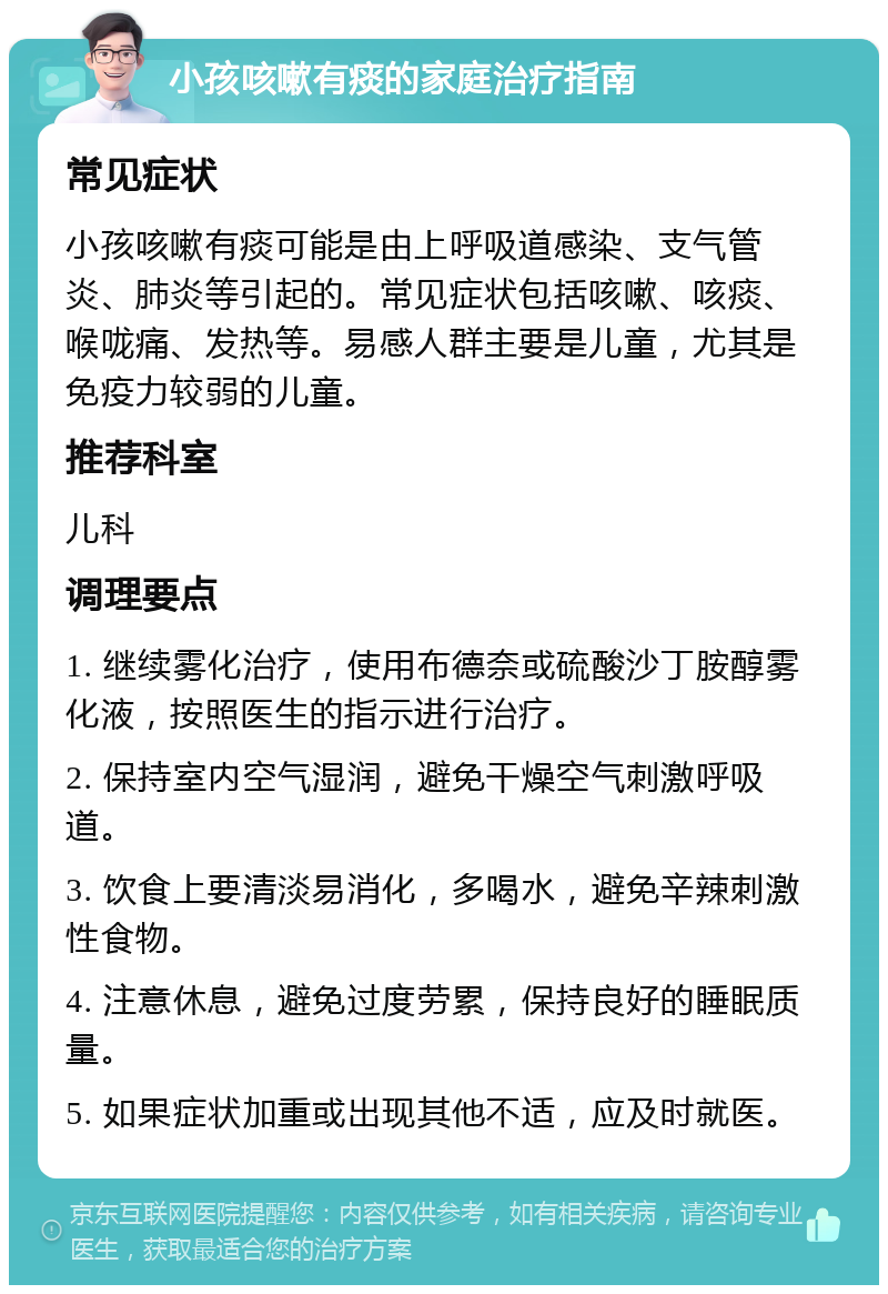 小孩咳嗽有痰的家庭治疗指南 常见症状 小孩咳嗽有痰可能是由上呼吸道感染、支气管炎、肺炎等引起的。常见症状包括咳嗽、咳痰、喉咙痛、发热等。易感人群主要是儿童，尤其是免疫力较弱的儿童。 推荐科室 儿科 调理要点 1. 继续雾化治疗，使用布德奈或硫酸沙丁胺醇雾化液，按照医生的指示进行治疗。 2. 保持室内空气湿润，避免干燥空气刺激呼吸道。 3. 饮食上要清淡易消化，多喝水，避免辛辣刺激性食物。 4. 注意休息，避免过度劳累，保持良好的睡眠质量。 5. 如果症状加重或出现其他不适，应及时就医。