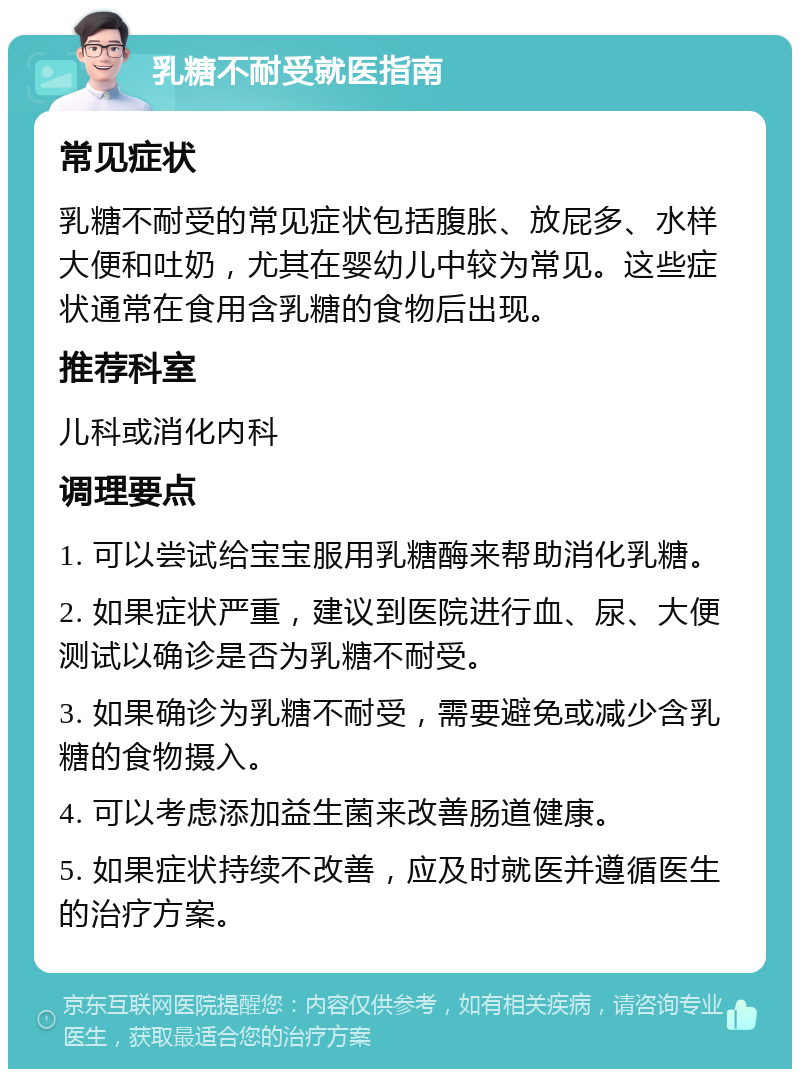 乳糖不耐受就医指南 常见症状 乳糖不耐受的常见症状包括腹胀、放屁多、水样大便和吐奶，尤其在婴幼儿中较为常见。这些症状通常在食用含乳糖的食物后出现。 推荐科室 儿科或消化内科 调理要点 1. 可以尝试给宝宝服用乳糖酶来帮助消化乳糖。 2. 如果症状严重，建议到医院进行血、尿、大便测试以确诊是否为乳糖不耐受。 3. 如果确诊为乳糖不耐受，需要避免或减少含乳糖的食物摄入。 4. 可以考虑添加益生菌来改善肠道健康。 5. 如果症状持续不改善，应及时就医并遵循医生的治疗方案。