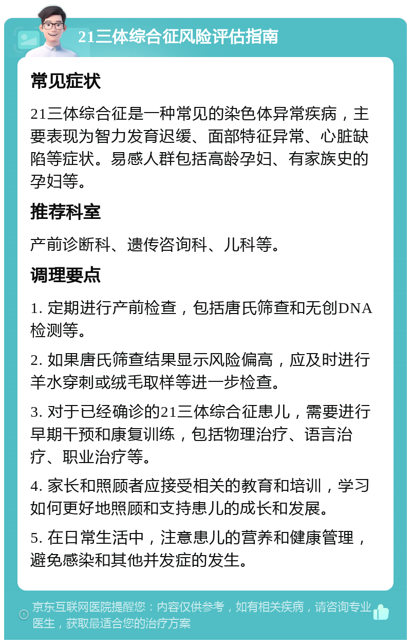 21三体综合征风险评估指南 常见症状 21三体综合征是一种常见的染色体异常疾病，主要表现为智力发育迟缓、面部特征异常、心脏缺陷等症状。易感人群包括高龄孕妇、有家族史的孕妇等。 推荐科室 产前诊断科、遗传咨询科、儿科等。 调理要点 1. 定期进行产前检查，包括唐氏筛查和无创DNA检测等。 2. 如果唐氏筛查结果显示风险偏高，应及时进行羊水穿刺或绒毛取样等进一步检查。 3. 对于已经确诊的21三体综合征患儿，需要进行早期干预和康复训练，包括物理治疗、语言治疗、职业治疗等。 4. 家长和照顾者应接受相关的教育和培训，学习如何更好地照顾和支持患儿的成长和发展。 5. 在日常生活中，注意患儿的营养和健康管理，避免感染和其他并发症的发生。