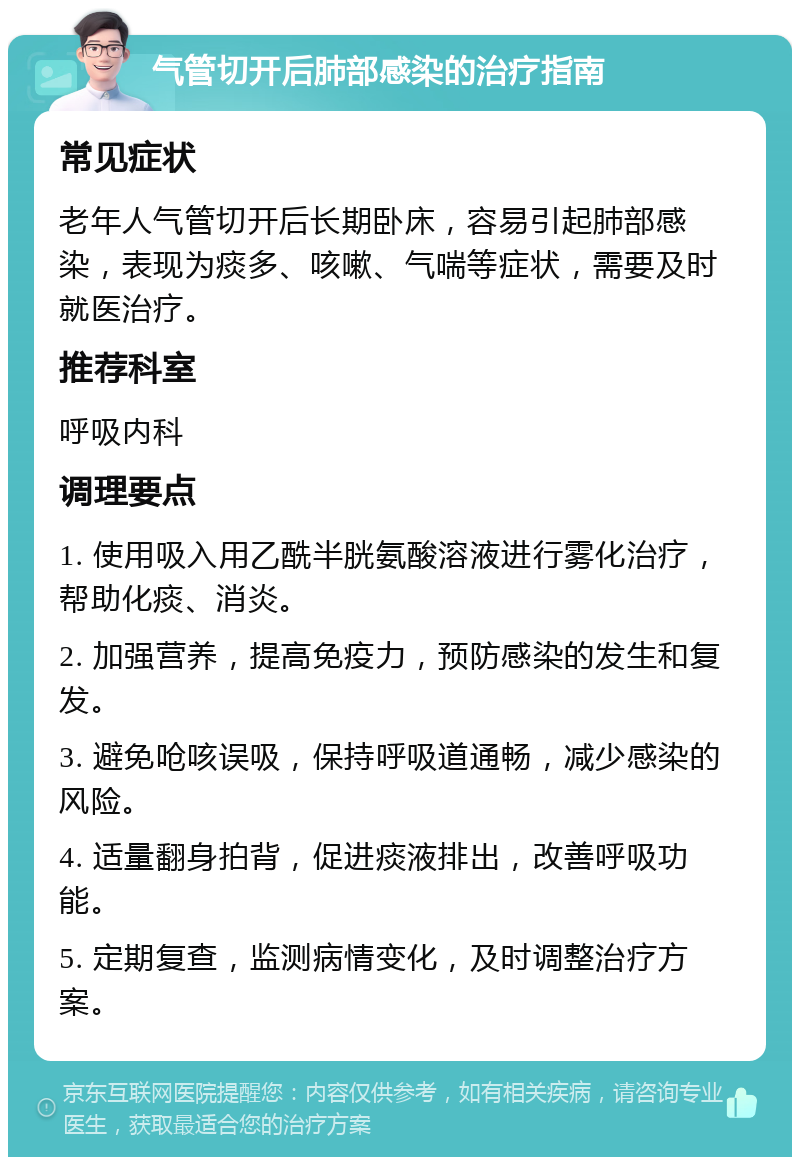 气管切开后肺部感染的治疗指南 常见症状 老年人气管切开后长期卧床，容易引起肺部感染，表现为痰多、咳嗽、气喘等症状，需要及时就医治疗。 推荐科室 呼吸内科 调理要点 1. 使用吸入用乙酰半胱氨酸溶液进行雾化治疗，帮助化痰、消炎。 2. 加强营养，提高免疫力，预防感染的发生和复发。 3. 避免呛咳误吸，保持呼吸道通畅，减少感染的风险。 4. 适量翻身拍背，促进痰液排出，改善呼吸功能。 5. 定期复查，监测病情变化，及时调整治疗方案。