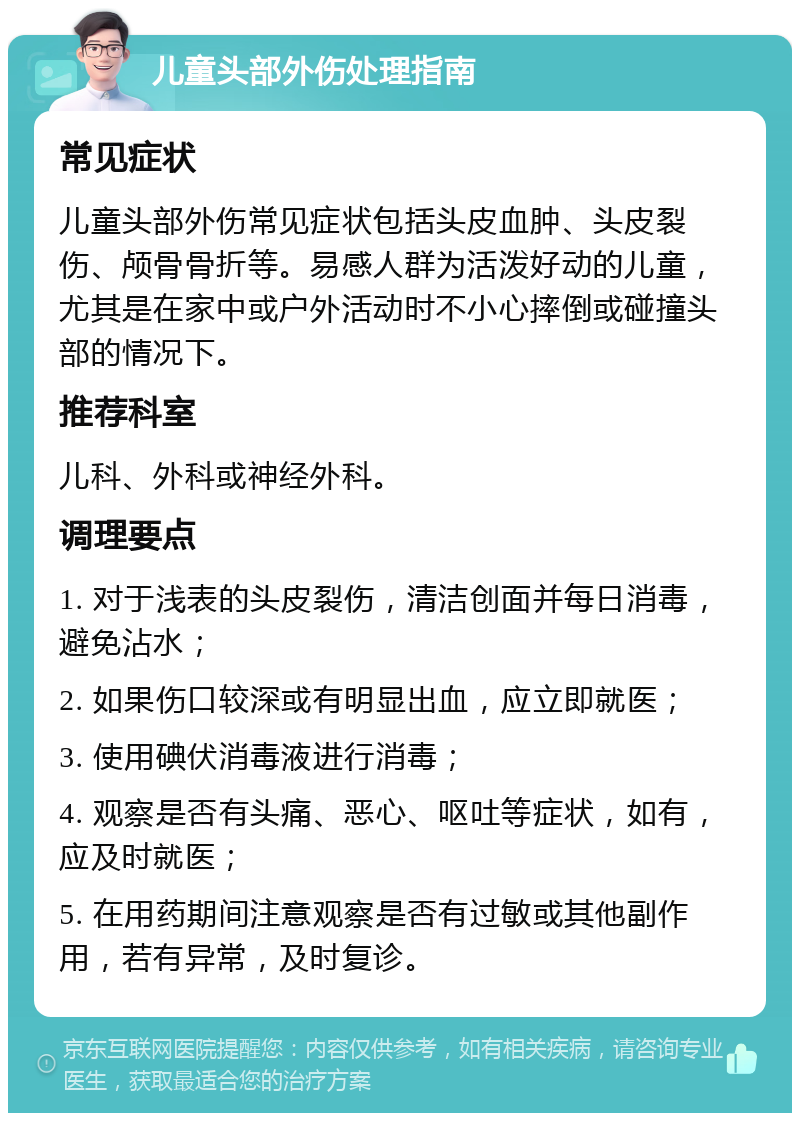 儿童头部外伤处理指南 常见症状 儿童头部外伤常见症状包括头皮血肿、头皮裂伤、颅骨骨折等。易感人群为活泼好动的儿童，尤其是在家中或户外活动时不小心摔倒或碰撞头部的情况下。 推荐科室 儿科、外科或神经外科。 调理要点 1. 对于浅表的头皮裂伤，清洁创面并每日消毒，避免沾水； 2. 如果伤口较深或有明显出血，应立即就医； 3. 使用碘伏消毒液进行消毒； 4. 观察是否有头痛、恶心、呕吐等症状，如有，应及时就医； 5. 在用药期间注意观察是否有过敏或其他副作用，若有异常，及时复诊。