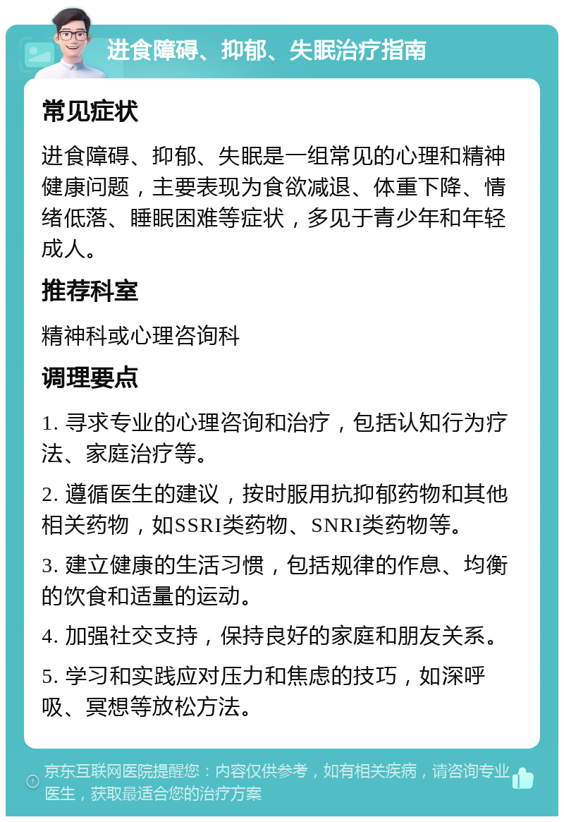 进食障碍、抑郁、失眠治疗指南 常见症状 进食障碍、抑郁、失眠是一组常见的心理和精神健康问题，主要表现为食欲减退、体重下降、情绪低落、睡眠困难等症状，多见于青少年和年轻成人。 推荐科室 精神科或心理咨询科 调理要点 1. 寻求专业的心理咨询和治疗，包括认知行为疗法、家庭治疗等。 2. 遵循医生的建议，按时服用抗抑郁药物和其他相关药物，如SSRI类药物、SNRI类药物等。 3. 建立健康的生活习惯，包括规律的作息、均衡的饮食和适量的运动。 4. 加强社交支持，保持良好的家庭和朋友关系。 5. 学习和实践应对压力和焦虑的技巧，如深呼吸、冥想等放松方法。