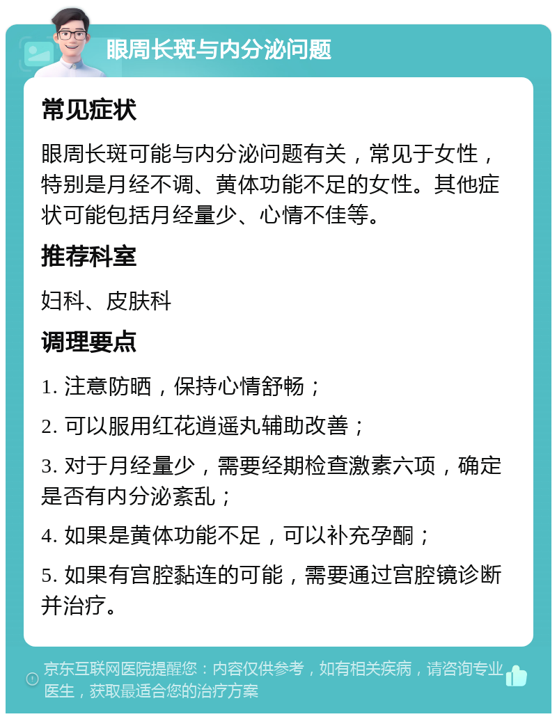 眼周长斑与内分泌问题 常见症状 眼周长斑可能与内分泌问题有关，常见于女性，特别是月经不调、黄体功能不足的女性。其他症状可能包括月经量少、心情不佳等。 推荐科室 妇科、皮肤科 调理要点 1. 注意防晒，保持心情舒畅； 2. 可以服用红花逍遥丸辅助改善； 3. 对于月经量少，需要经期检查激素六项，确定是否有内分泌紊乱； 4. 如果是黄体功能不足，可以补充孕酮； 5. 如果有宫腔黏连的可能，需要通过宫腔镜诊断并治疗。