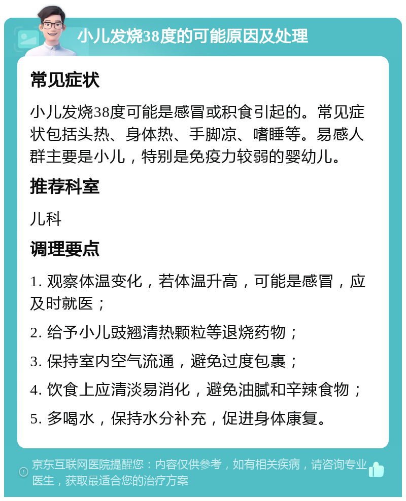 小儿发烧38度的可能原因及处理 常见症状 小儿发烧38度可能是感冒或积食引起的。常见症状包括头热、身体热、手脚凉、嗜睡等。易感人群主要是小儿，特别是免疫力较弱的婴幼儿。 推荐科室 儿科 调理要点 1. 观察体温变化，若体温升高，可能是感冒，应及时就医； 2. 给予小儿豉翘清热颗粒等退烧药物； 3. 保持室内空气流通，避免过度包裹； 4. 饮食上应清淡易消化，避免油腻和辛辣食物； 5. 多喝水，保持水分补充，促进身体康复。