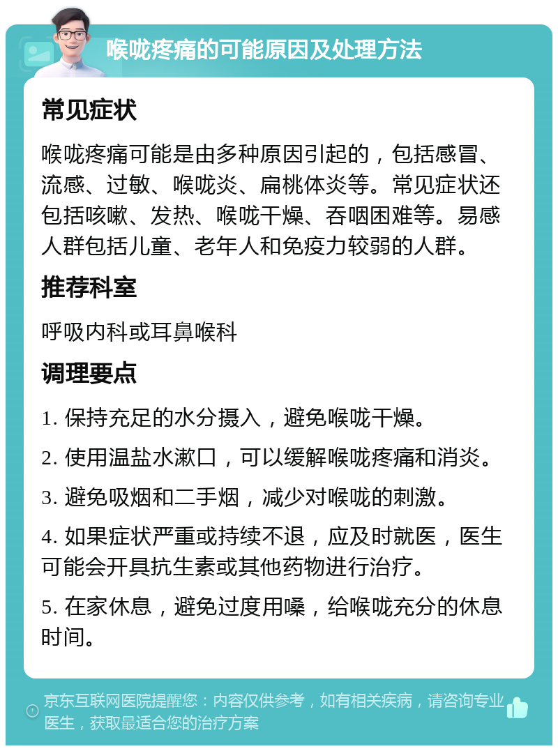 喉咙疼痛的可能原因及处理方法 常见症状 喉咙疼痛可能是由多种原因引起的，包括感冒、流感、过敏、喉咙炎、扁桃体炎等。常见症状还包括咳嗽、发热、喉咙干燥、吞咽困难等。易感人群包括儿童、老年人和免疫力较弱的人群。 推荐科室 呼吸内科或耳鼻喉科 调理要点 1. 保持充足的水分摄入，避免喉咙干燥。 2. 使用温盐水漱口，可以缓解喉咙疼痛和消炎。 3. 避免吸烟和二手烟，减少对喉咙的刺激。 4. 如果症状严重或持续不退，应及时就医，医生可能会开具抗生素或其他药物进行治疗。 5. 在家休息，避免过度用嗓，给喉咙充分的休息时间。