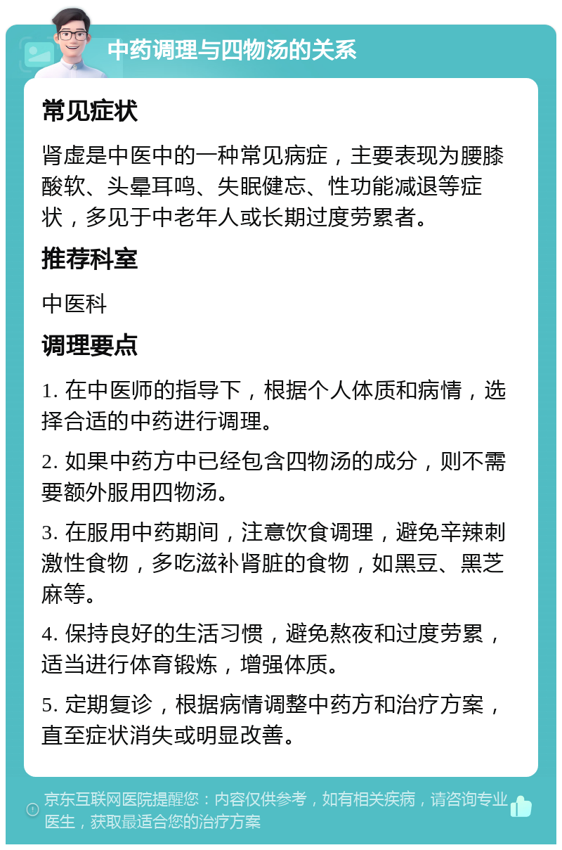 中药调理与四物汤的关系 常见症状 肾虚是中医中的一种常见病症，主要表现为腰膝酸软、头晕耳鸣、失眠健忘、性功能减退等症状，多见于中老年人或长期过度劳累者。 推荐科室 中医科 调理要点 1. 在中医师的指导下，根据个人体质和病情，选择合适的中药进行调理。 2. 如果中药方中已经包含四物汤的成分，则不需要额外服用四物汤。 3. 在服用中药期间，注意饮食调理，避免辛辣刺激性食物，多吃滋补肾脏的食物，如黑豆、黑芝麻等。 4. 保持良好的生活习惯，避免熬夜和过度劳累，适当进行体育锻炼，增强体质。 5. 定期复诊，根据病情调整中药方和治疗方案，直至症状消失或明显改善。