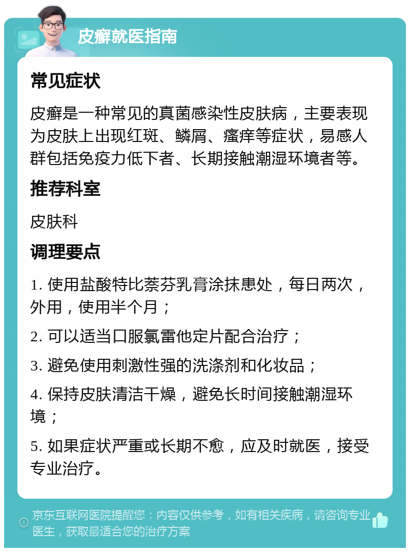 皮癣就医指南 常见症状 皮癣是一种常见的真菌感染性皮肤病，主要表现为皮肤上出现红斑、鳞屑、瘙痒等症状，易感人群包括免疫力低下者、长期接触潮湿环境者等。 推荐科室 皮肤科 调理要点 1. 使用盐酸特比萘芬乳膏涂抹患处，每日两次，外用，使用半个月； 2. 可以适当口服氯雷他定片配合治疗； 3. 避免使用刺激性强的洗涤剂和化妆品； 4. 保持皮肤清洁干燥，避免长时间接触潮湿环境； 5. 如果症状严重或长期不愈，应及时就医，接受专业治疗。