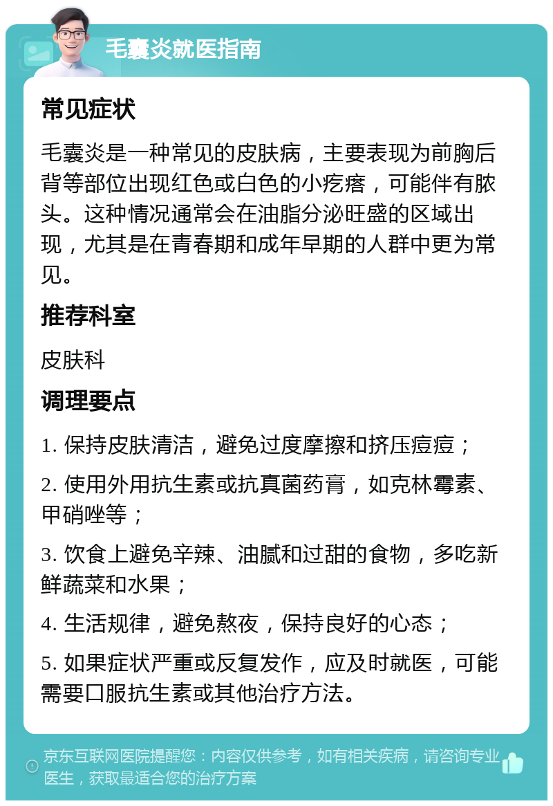 毛囊炎就医指南 常见症状 毛囊炎是一种常见的皮肤病，主要表现为前胸后背等部位出现红色或白色的小疙瘩，可能伴有脓头。这种情况通常会在油脂分泌旺盛的区域出现，尤其是在青春期和成年早期的人群中更为常见。 推荐科室 皮肤科 调理要点 1. 保持皮肤清洁，避免过度摩擦和挤压痘痘； 2. 使用外用抗生素或抗真菌药膏，如克林霉素、甲硝唑等； 3. 饮食上避免辛辣、油腻和过甜的食物，多吃新鲜蔬菜和水果； 4. 生活规律，避免熬夜，保持良好的心态； 5. 如果症状严重或反复发作，应及时就医，可能需要口服抗生素或其他治疗方法。