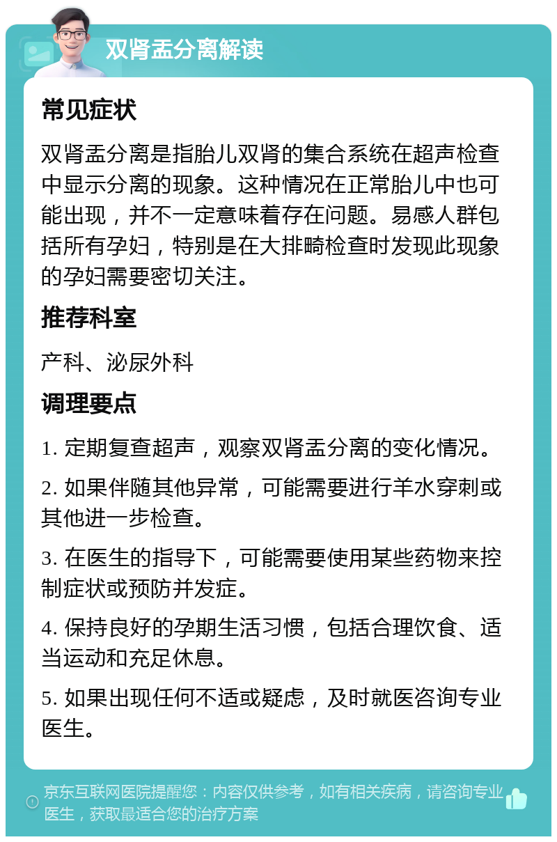 双肾盂分离解读 常见症状 双肾盂分离是指胎儿双肾的集合系统在超声检查中显示分离的现象。这种情况在正常胎儿中也可能出现，并不一定意味着存在问题。易感人群包括所有孕妇，特别是在大排畸检查时发现此现象的孕妇需要密切关注。 推荐科室 产科、泌尿外科 调理要点 1. 定期复查超声，观察双肾盂分离的变化情况。 2. 如果伴随其他异常，可能需要进行羊水穿刺或其他进一步检查。 3. 在医生的指导下，可能需要使用某些药物来控制症状或预防并发症。 4. 保持良好的孕期生活习惯，包括合理饮食、适当运动和充足休息。 5. 如果出现任何不适或疑虑，及时就医咨询专业医生。