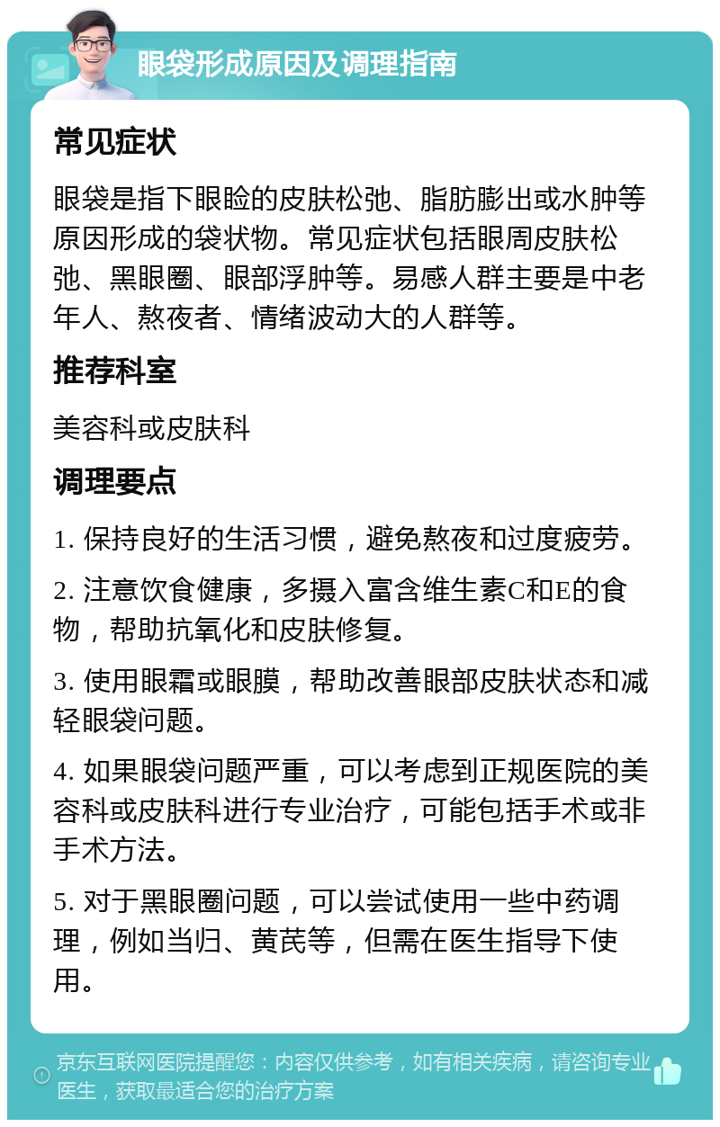 眼袋形成原因及调理指南 常见症状 眼袋是指下眼睑的皮肤松弛、脂肪膨出或水肿等原因形成的袋状物。常见症状包括眼周皮肤松弛、黑眼圈、眼部浮肿等。易感人群主要是中老年人、熬夜者、情绪波动大的人群等。 推荐科室 美容科或皮肤科 调理要点 1. 保持良好的生活习惯，避免熬夜和过度疲劳。 2. 注意饮食健康，多摄入富含维生素C和E的食物，帮助抗氧化和皮肤修复。 3. 使用眼霜或眼膜，帮助改善眼部皮肤状态和减轻眼袋问题。 4. 如果眼袋问题严重，可以考虑到正规医院的美容科或皮肤科进行专业治疗，可能包括手术或非手术方法。 5. 对于黑眼圈问题，可以尝试使用一些中药调理，例如当归、黄芪等，但需在医生指导下使用。