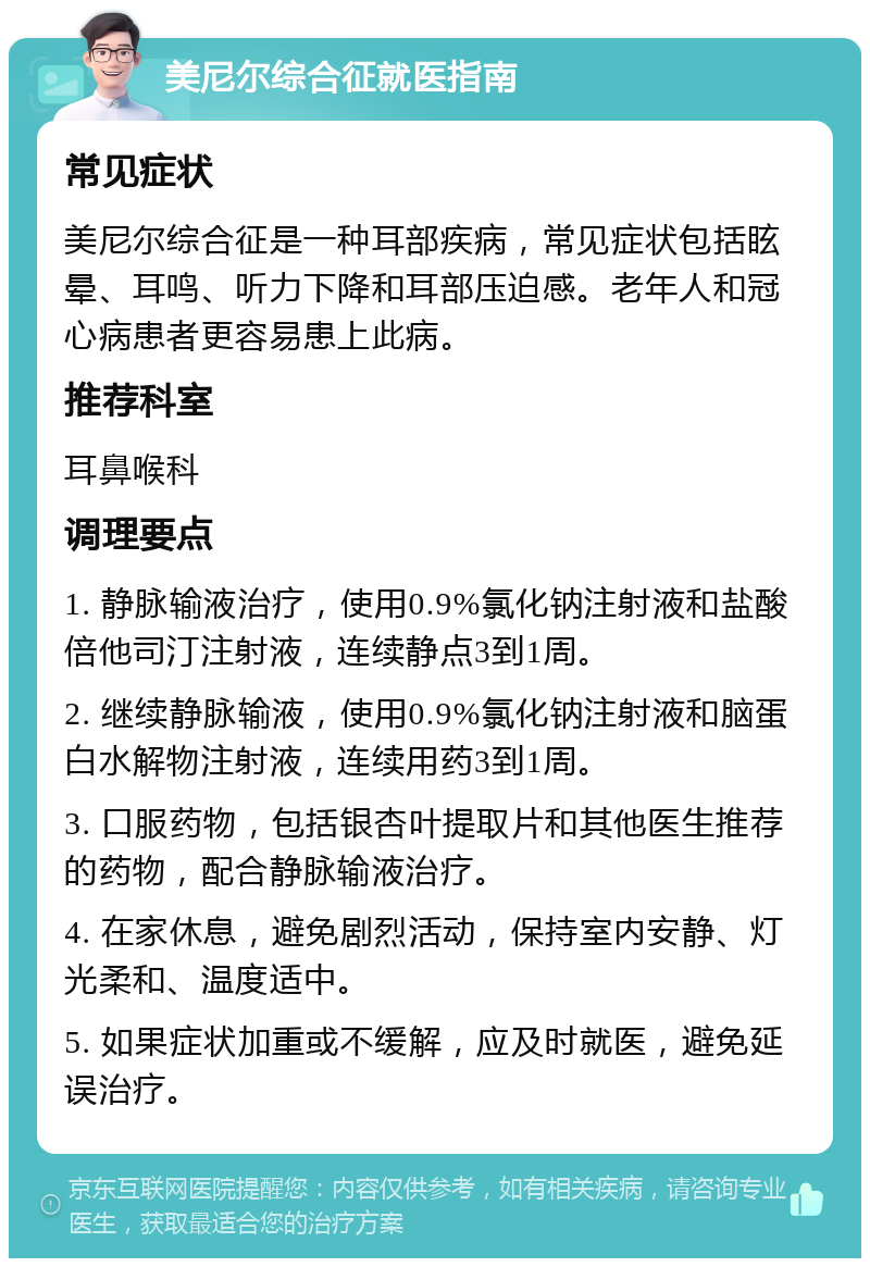 美尼尔综合征就医指南 常见症状 美尼尔综合征是一种耳部疾病，常见症状包括眩晕、耳鸣、听力下降和耳部压迫感。老年人和冠心病患者更容易患上此病。 推荐科室 耳鼻喉科 调理要点 1. 静脉输液治疗，使用0.9%氯化钠注射液和盐酸倍他司汀注射液，连续静点3到1周。 2. 继续静脉输液，使用0.9%氯化钠注射液和脑蛋白水解物注射液，连续用药3到1周。 3. 口服药物，包括银杏叶提取片和其他医生推荐的药物，配合静脉输液治疗。 4. 在家休息，避免剧烈活动，保持室内安静、灯光柔和、温度适中。 5. 如果症状加重或不缓解，应及时就医，避免延误治疗。