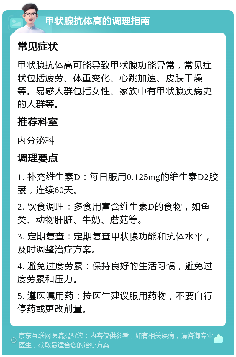 甲状腺抗体高的调理指南 常见症状 甲状腺抗体高可能导致甲状腺功能异常，常见症状包括疲劳、体重变化、心跳加速、皮肤干燥等。易感人群包括女性、家族中有甲状腺疾病史的人群等。 推荐科室 内分泌科 调理要点 1. 补充维生素D：每日服用0.125mg的维生素D2胶囊，连续60天。 2. 饮食调理：多食用富含维生素D的食物，如鱼类、动物肝脏、牛奶、蘑菇等。 3. 定期复查：定期复查甲状腺功能和抗体水平，及时调整治疗方案。 4. 避免过度劳累：保持良好的生活习惯，避免过度劳累和压力。 5. 遵医嘱用药：按医生建议服用药物，不要自行停药或更改剂量。