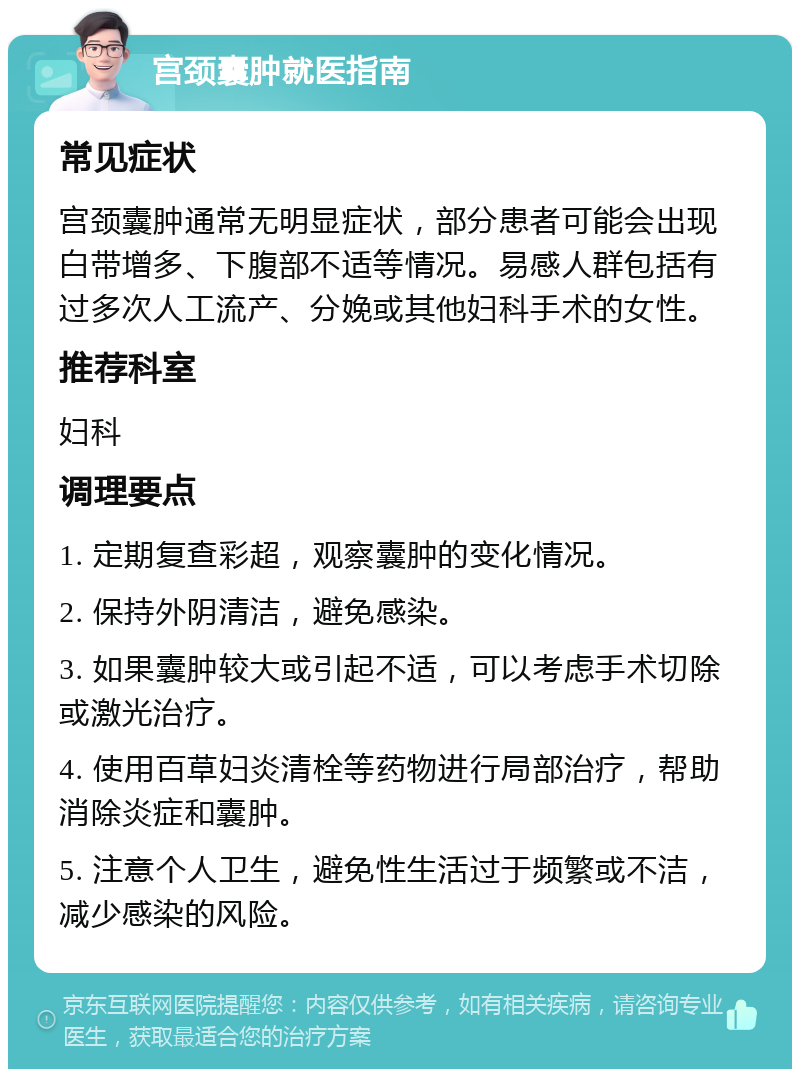 宫颈囊肿就医指南 常见症状 宫颈囊肿通常无明显症状，部分患者可能会出现白带增多、下腹部不适等情况。易感人群包括有过多次人工流产、分娩或其他妇科手术的女性。 推荐科室 妇科 调理要点 1. 定期复查彩超，观察囊肿的变化情况。 2. 保持外阴清洁，避免感染。 3. 如果囊肿较大或引起不适，可以考虑手术切除或激光治疗。 4. 使用百草妇炎清栓等药物进行局部治疗，帮助消除炎症和囊肿。 5. 注意个人卫生，避免性生活过于频繁或不洁，减少感染的风险。