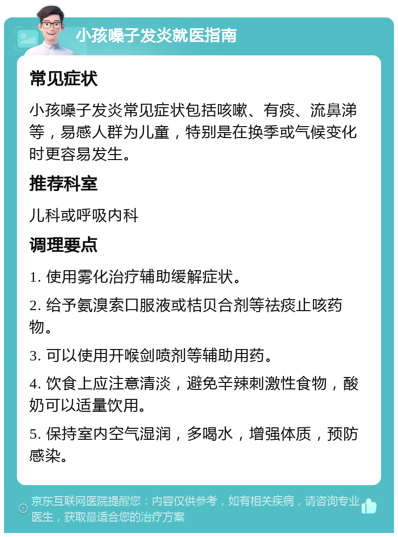 小孩嗓子发炎就医指南 常见症状 小孩嗓子发炎常见症状包括咳嗽、有痰、流鼻涕等，易感人群为儿童，特别是在换季或气候变化时更容易发生。 推荐科室 儿科或呼吸内科 调理要点 1. 使用雾化治疗辅助缓解症状。 2. 给予氨溴索口服液或桔贝合剂等祛痰止咳药物。 3. 可以使用开喉剑喷剂等辅助用药。 4. 饮食上应注意清淡，避免辛辣刺激性食物，酸奶可以适量饮用。 5. 保持室内空气湿润，多喝水，增强体质，预防感染。