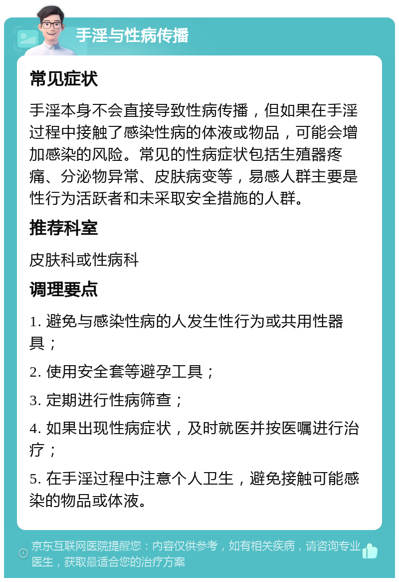 手淫与性病传播 常见症状 手淫本身不会直接导致性病传播，但如果在手淫过程中接触了感染性病的体液或物品，可能会增加感染的风险。常见的性病症状包括生殖器疼痛、分泌物异常、皮肤病变等，易感人群主要是性行为活跃者和未采取安全措施的人群。 推荐科室 皮肤科或性病科 调理要点 1. 避免与感染性病的人发生性行为或共用性器具； 2. 使用安全套等避孕工具； 3. 定期进行性病筛查； 4. 如果出现性病症状，及时就医并按医嘱进行治疗； 5. 在手淫过程中注意个人卫生，避免接触可能感染的物品或体液。