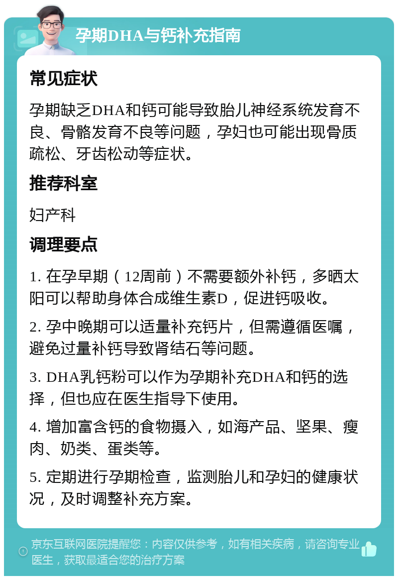 孕期DHA与钙补充指南 常见症状 孕期缺乏DHA和钙可能导致胎儿神经系统发育不良、骨骼发育不良等问题，孕妇也可能出现骨质疏松、牙齿松动等症状。 推荐科室 妇产科 调理要点 1. 在孕早期（12周前）不需要额外补钙，多晒太阳可以帮助身体合成维生素D，促进钙吸收。 2. 孕中晚期可以适量补充钙片，但需遵循医嘱，避免过量补钙导致肾结石等问题。 3. DHA乳钙粉可以作为孕期补充DHA和钙的选择，但也应在医生指导下使用。 4. 增加富含钙的食物摄入，如海产品、坚果、瘦肉、奶类、蛋类等。 5. 定期进行孕期检查，监测胎儿和孕妇的健康状况，及时调整补充方案。