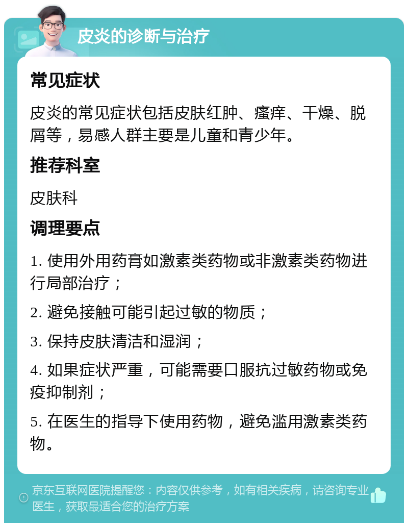 皮炎的诊断与治疗 常见症状 皮炎的常见症状包括皮肤红肿、瘙痒、干燥、脱屑等，易感人群主要是儿童和青少年。 推荐科室 皮肤科 调理要点 1. 使用外用药膏如激素类药物或非激素类药物进行局部治疗； 2. 避免接触可能引起过敏的物质； 3. 保持皮肤清洁和湿润； 4. 如果症状严重，可能需要口服抗过敏药物或免疫抑制剂； 5. 在医生的指导下使用药物，避免滥用激素类药物。