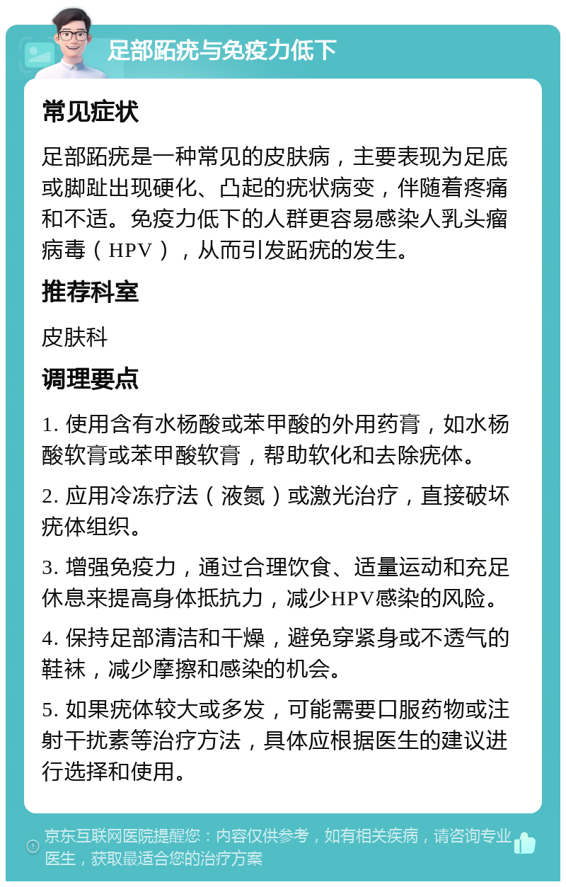 足部跖疣与免疫力低下 常见症状 足部跖疣是一种常见的皮肤病，主要表现为足底或脚趾出现硬化、凸起的疣状病变，伴随着疼痛和不适。免疫力低下的人群更容易感染人乳头瘤病毒（HPV），从而引发跖疣的发生。 推荐科室 皮肤科 调理要点 1. 使用含有水杨酸或苯甲酸的外用药膏，如水杨酸软膏或苯甲酸软膏，帮助软化和去除疣体。 2. 应用冷冻疗法（液氮）或激光治疗，直接破坏疣体组织。 3. 增强免疫力，通过合理饮食、适量运动和充足休息来提高身体抵抗力，减少HPV感染的风险。 4. 保持足部清洁和干燥，避免穿紧身或不透气的鞋袜，减少摩擦和感染的机会。 5. 如果疣体较大或多发，可能需要口服药物或注射干扰素等治疗方法，具体应根据医生的建议进行选择和使用。