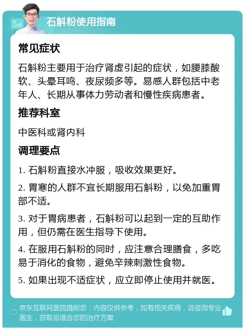 石斛粉使用指南 常见症状 石斛粉主要用于治疗肾虚引起的症状，如腰膝酸软、头晕耳鸣、夜尿频多等。易感人群包括中老年人、长期从事体力劳动者和慢性疾病患者。 推荐科室 中医科或肾内科 调理要点 1. 石斛粉直接水冲服，吸收效果更好。 2. 胃寒的人群不宜长期服用石斛粉，以免加重胃部不适。 3. 对于胃病患者，石斛粉可以起到一定的互助作用，但仍需在医生指导下使用。 4. 在服用石斛粉的同时，应注意合理膳食，多吃易于消化的食物，避免辛辣刺激性食物。 5. 如果出现不适症状，应立即停止使用并就医。